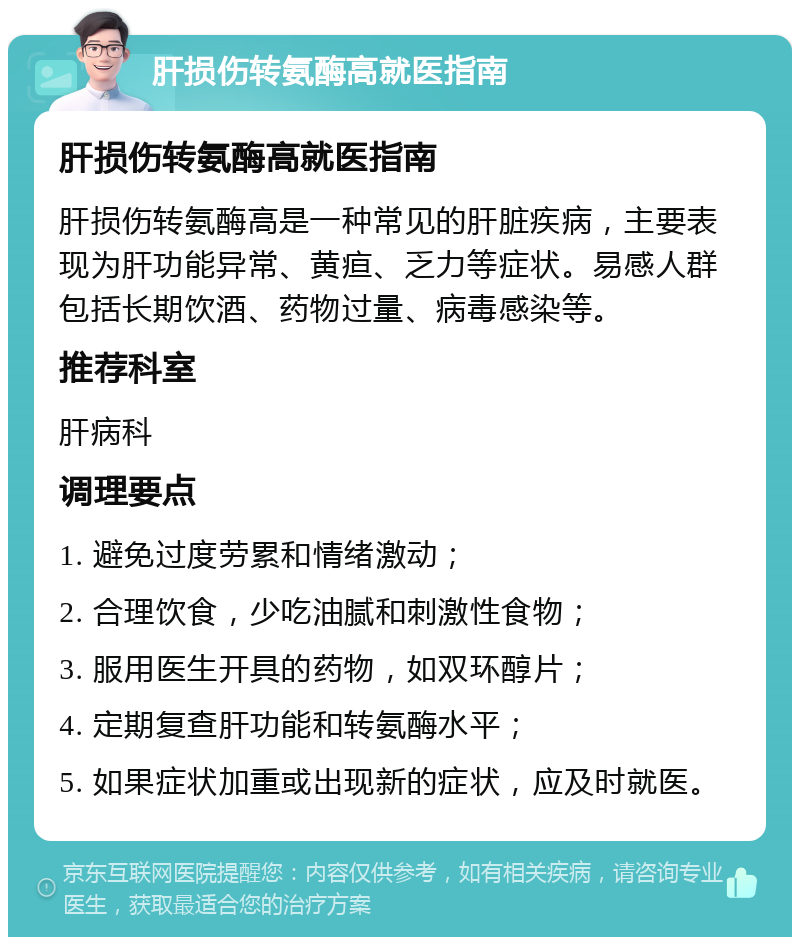 肝损伤转氨酶高就医指南 肝损伤转氨酶高就医指南 肝损伤转氨酶高是一种常见的肝脏疾病，主要表现为肝功能异常、黄疸、乏力等症状。易感人群包括长期饮酒、药物过量、病毒感染等。 推荐科室 肝病科 调理要点 1. 避免过度劳累和情绪激动； 2. 合理饮食，少吃油腻和刺激性食物； 3. 服用医生开具的药物，如双环醇片； 4. 定期复查肝功能和转氨酶水平； 5. 如果症状加重或出现新的症状，应及时就医。