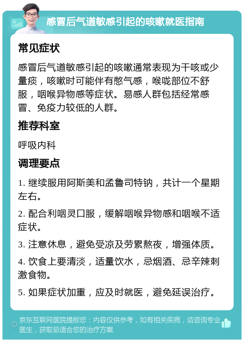 感冒后气道敏感引起的咳嗽就医指南 常见症状 感冒后气道敏感引起的咳嗽通常表现为干咳或少量痰，咳嗽时可能伴有憋气感，喉咙部位不舒服，咽喉异物感等症状。易感人群包括经常感冒、免疫力较低的人群。 推荐科室 呼吸内科 调理要点 1. 继续服用阿斯美和孟鲁司特钠，共计一个星期左右。 2. 配合利咽灵口服，缓解咽喉异物感和咽喉不适症状。 3. 注意休息，避免受凉及劳累熬夜，增强体质。 4. 饮食上要清淡，适量饮水，忌烟酒、忌辛辣刺激食物。 5. 如果症状加重，应及时就医，避免延误治疗。