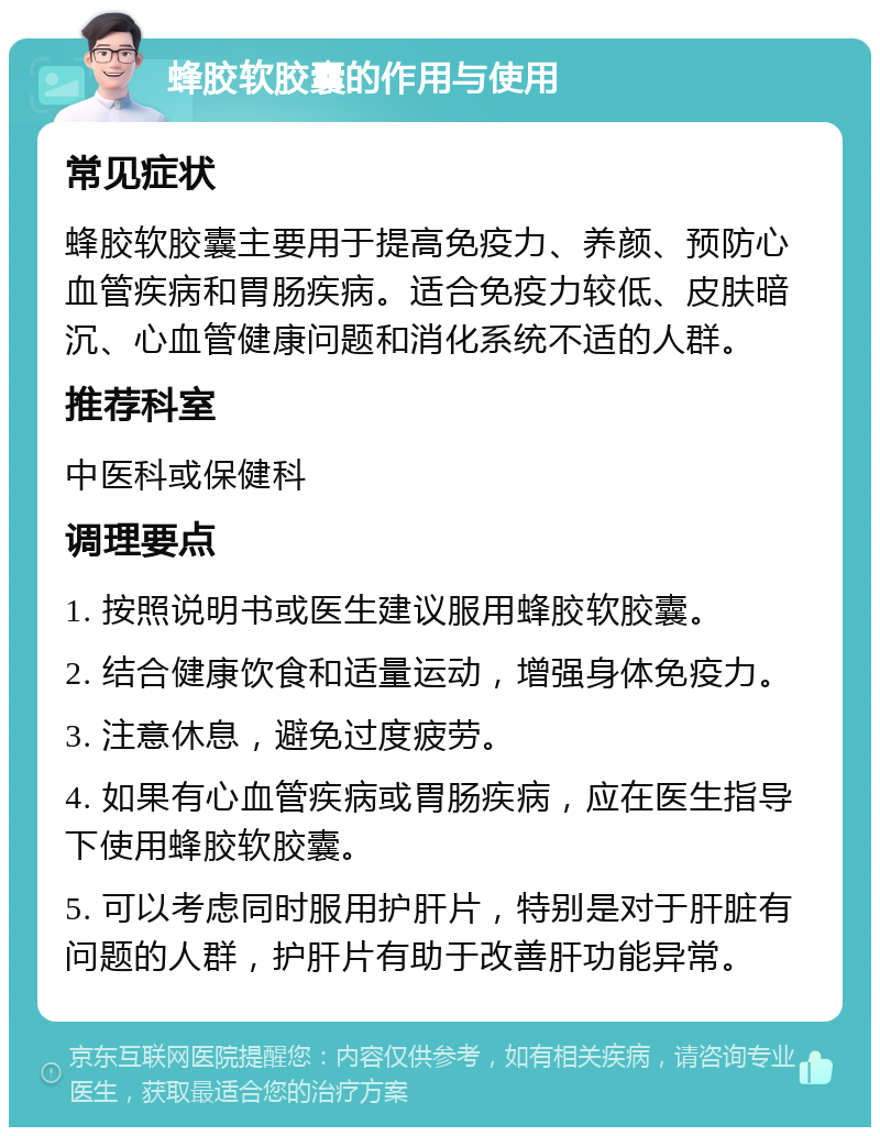 蜂胶软胶囊的作用与使用 常见症状 蜂胶软胶囊主要用于提高免疫力、养颜、预防心血管疾病和胃肠疾病。适合免疫力较低、皮肤暗沉、心血管健康问题和消化系统不适的人群。 推荐科室 中医科或保健科 调理要点 1. 按照说明书或医生建议服用蜂胶软胶囊。 2. 结合健康饮食和适量运动，增强身体免疫力。 3. 注意休息，避免过度疲劳。 4. 如果有心血管疾病或胃肠疾病，应在医生指导下使用蜂胶软胶囊。 5. 可以考虑同时服用护肝片，特别是对于肝脏有问题的人群，护肝片有助于改善肝功能异常。