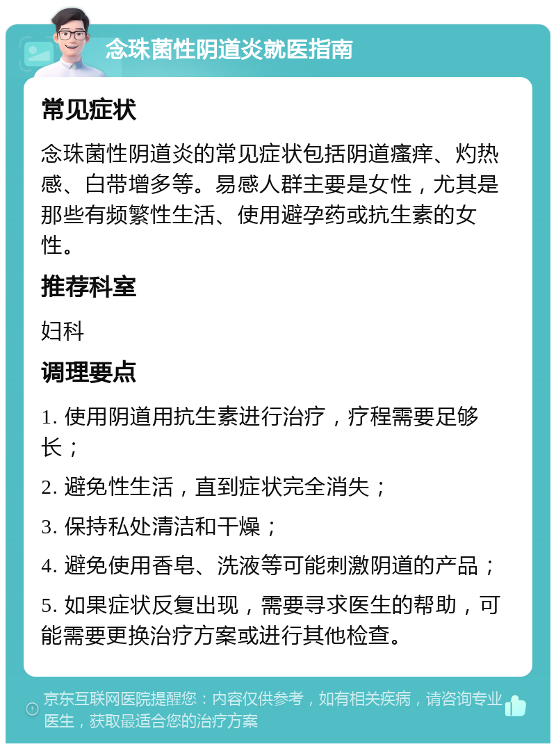 念珠菌性阴道炎就医指南 常见症状 念珠菌性阴道炎的常见症状包括阴道瘙痒、灼热感、白带增多等。易感人群主要是女性，尤其是那些有频繁性生活、使用避孕药或抗生素的女性。 推荐科室 妇科 调理要点 1. 使用阴道用抗生素进行治疗，疗程需要足够长； 2. 避免性生活，直到症状完全消失； 3. 保持私处清洁和干燥； 4. 避免使用香皂、洗液等可能刺激阴道的产品； 5. 如果症状反复出现，需要寻求医生的帮助，可能需要更换治疗方案或进行其他检查。