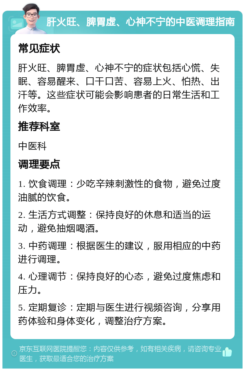 肝火旺、脾胃虚、心神不宁的中医调理指南 常见症状 肝火旺、脾胃虚、心神不宁的症状包括心慌、失眠、容易醒来、口干口苦、容易上火、怕热、出汗等。这些症状可能会影响患者的日常生活和工作效率。 推荐科室 中医科 调理要点 1. 饮食调理：少吃辛辣刺激性的食物，避免过度油腻的饮食。 2. 生活方式调整：保持良好的休息和适当的运动，避免抽烟喝酒。 3. 中药调理：根据医生的建议，服用相应的中药进行调理。 4. 心理调节：保持良好的心态，避免过度焦虑和压力。 5. 定期复诊：定期与医生进行视频咨询，分享用药体验和身体变化，调整治疗方案。