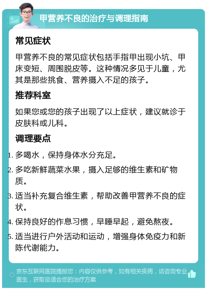 甲营养不良的治疗与调理指南 常见症状 甲营养不良的常见症状包括手指甲出现小坑、甲床变短、周围脱皮等。这种情况多见于儿童，尤其是那些挑食、营养摄入不足的孩子。 推荐科室 如果您或您的孩子出现了以上症状，建议就诊于皮肤科或儿科。 调理要点 多喝水，保持身体水分充足。 多吃新鲜蔬菜水果，摄入足够的维生素和矿物质。 适当补充复合维生素，帮助改善甲营养不良的症状。 保持良好的作息习惯，早睡早起，避免熬夜。 适当进行户外活动和运动，增强身体免疫力和新陈代谢能力。