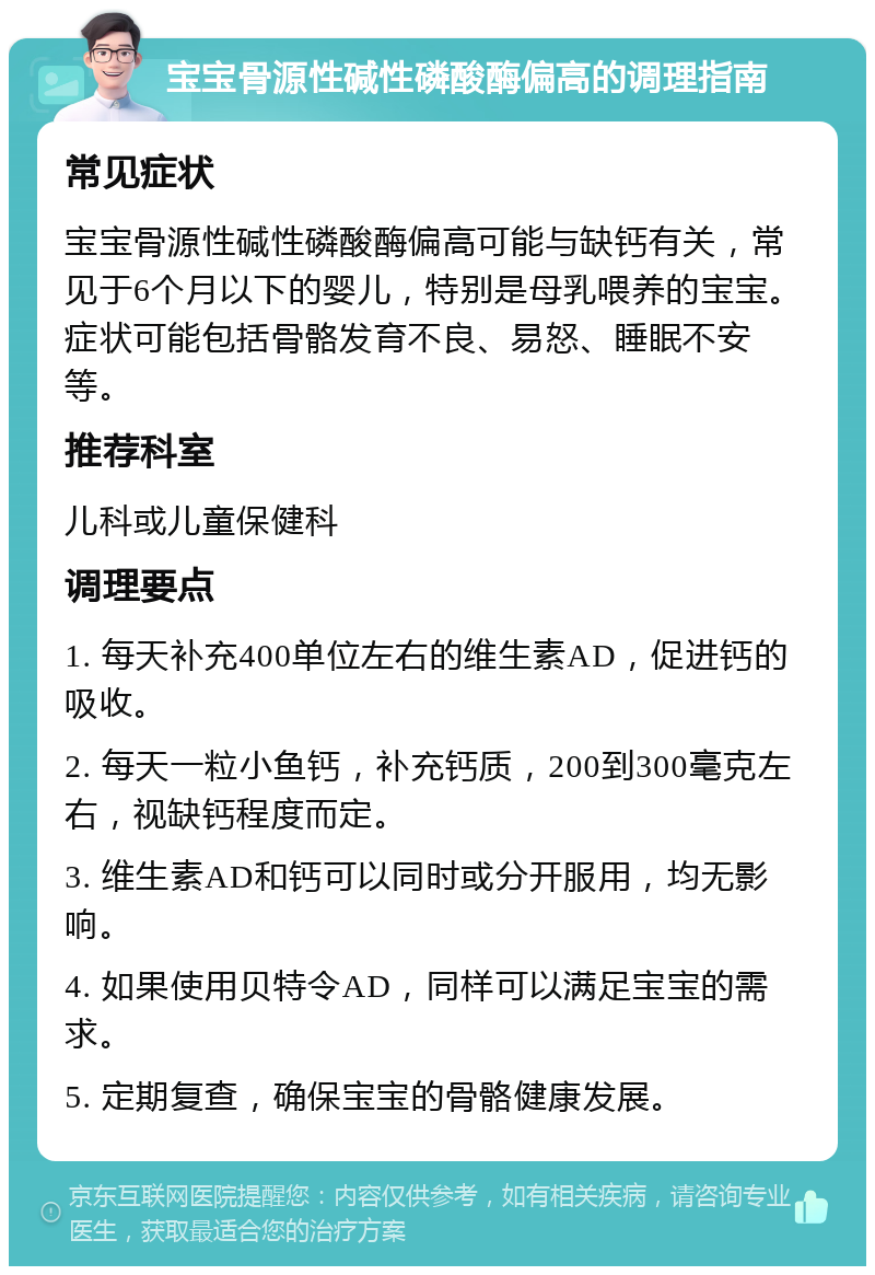 宝宝骨源性碱性磷酸酶偏高的调理指南 常见症状 宝宝骨源性碱性磷酸酶偏高可能与缺钙有关，常见于6个月以下的婴儿，特别是母乳喂养的宝宝。症状可能包括骨骼发育不良、易怒、睡眠不安等。 推荐科室 儿科或儿童保健科 调理要点 1. 每天补充400单位左右的维生素AD，促进钙的吸收。 2. 每天一粒小鱼钙，补充钙质，200到300毫克左右，视缺钙程度而定。 3. 维生素AD和钙可以同时或分开服用，均无影响。 4. 如果使用贝特令AD，同样可以满足宝宝的需求。 5. 定期复查，确保宝宝的骨骼健康发展。