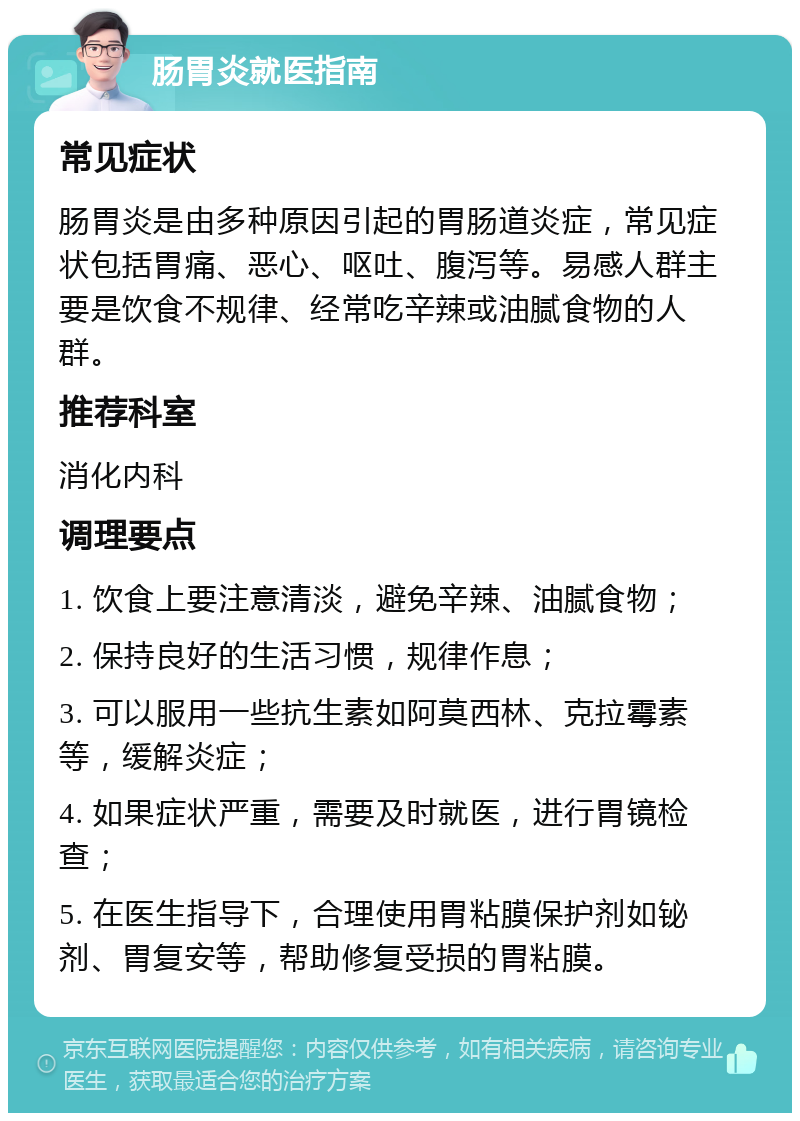 肠胃炎就医指南 常见症状 肠胃炎是由多种原因引起的胃肠道炎症，常见症状包括胃痛、恶心、呕吐、腹泻等。易感人群主要是饮食不规律、经常吃辛辣或油腻食物的人群。 推荐科室 消化内科 调理要点 1. 饮食上要注意清淡，避免辛辣、油腻食物； 2. 保持良好的生活习惯，规律作息； 3. 可以服用一些抗生素如阿莫西林、克拉霉素等，缓解炎症； 4. 如果症状严重，需要及时就医，进行胃镜检查； 5. 在医生指导下，合理使用胃粘膜保护剂如铋剂、胃复安等，帮助修复受损的胃粘膜。