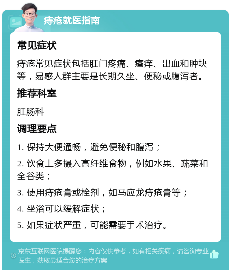 痔疮就医指南 常见症状 痔疮常见症状包括肛门疼痛、瘙痒、出血和肿块等，易感人群主要是长期久坐、便秘或腹泻者。 推荐科室 肛肠科 调理要点 1. 保持大便通畅，避免便秘和腹泻； 2. 饮食上多摄入高纤维食物，例如水果、蔬菜和全谷类； 3. 使用痔疮膏或栓剂，如马应龙痔疮膏等； 4. 坐浴可以缓解症状； 5. 如果症状严重，可能需要手术治疗。