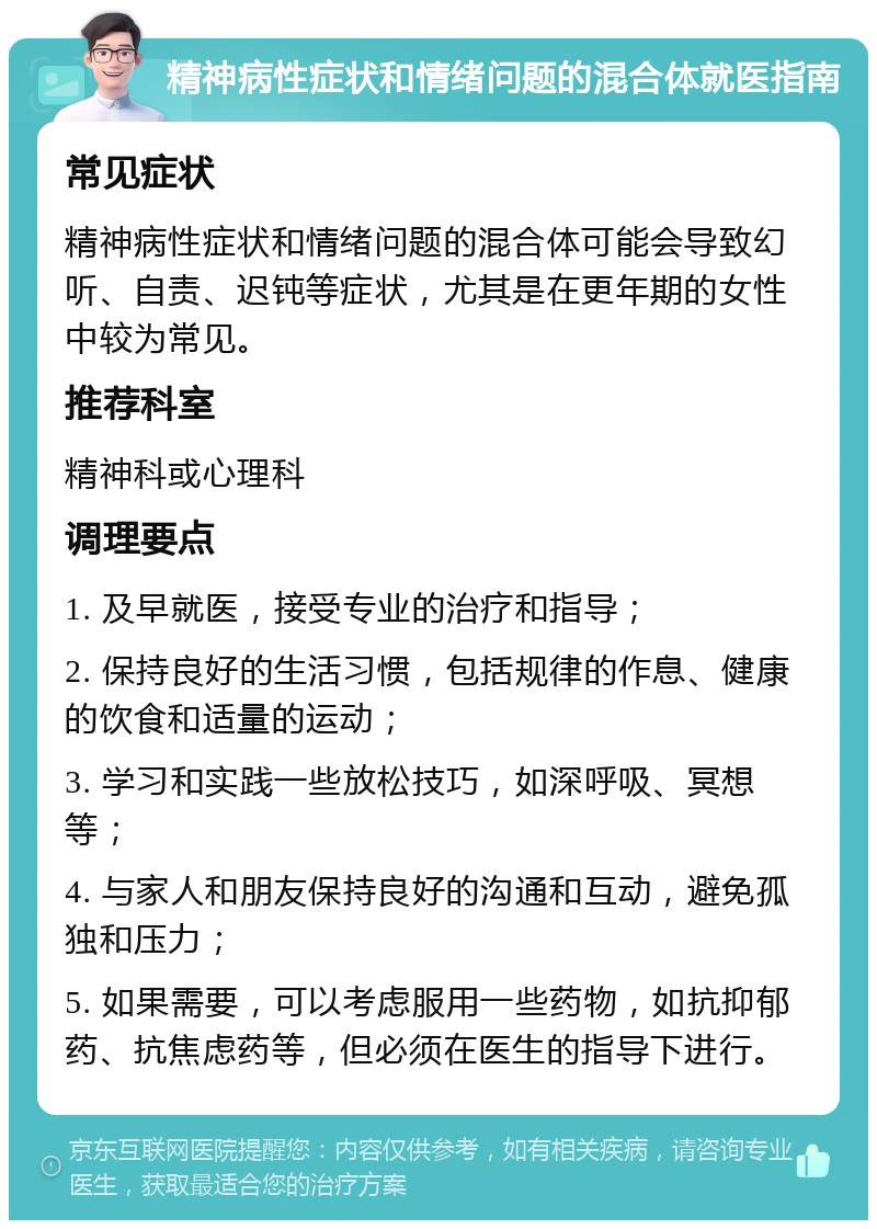 精神病性症状和情绪问题的混合体就医指南 常见症状 精神病性症状和情绪问题的混合体可能会导致幻听、自责、迟钝等症状，尤其是在更年期的女性中较为常见。 推荐科室 精神科或心理科 调理要点 1. 及早就医，接受专业的治疗和指导； 2. 保持良好的生活习惯，包括规律的作息、健康的饮食和适量的运动； 3. 学习和实践一些放松技巧，如深呼吸、冥想等； 4. 与家人和朋友保持良好的沟通和互动，避免孤独和压力； 5. 如果需要，可以考虑服用一些药物，如抗抑郁药、抗焦虑药等，但必须在医生的指导下进行。