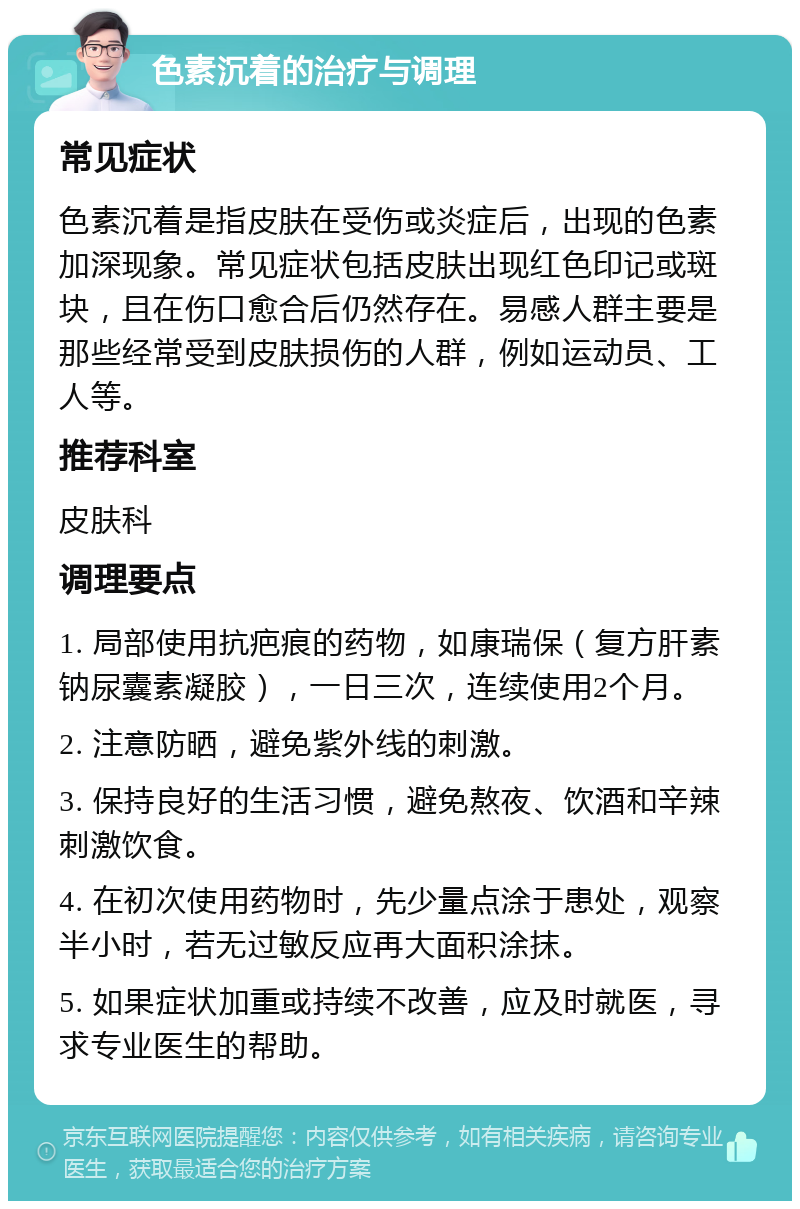 色素沉着的治疗与调理 常见症状 色素沉着是指皮肤在受伤或炎症后，出现的色素加深现象。常见症状包括皮肤出现红色印记或斑块，且在伤口愈合后仍然存在。易感人群主要是那些经常受到皮肤损伤的人群，例如运动员、工人等。 推荐科室 皮肤科 调理要点 1. 局部使用抗疤痕的药物，如康瑞保（复方肝素钠尿囊素凝胶），一日三次，连续使用2个月。 2. 注意防晒，避免紫外线的刺激。 3. 保持良好的生活习惯，避免熬夜、饮酒和辛辣刺激饮食。 4. 在初次使用药物时，先少量点涂于患处，观察半小时，若无过敏反应再大面积涂抹。 5. 如果症状加重或持续不改善，应及时就医，寻求专业医生的帮助。