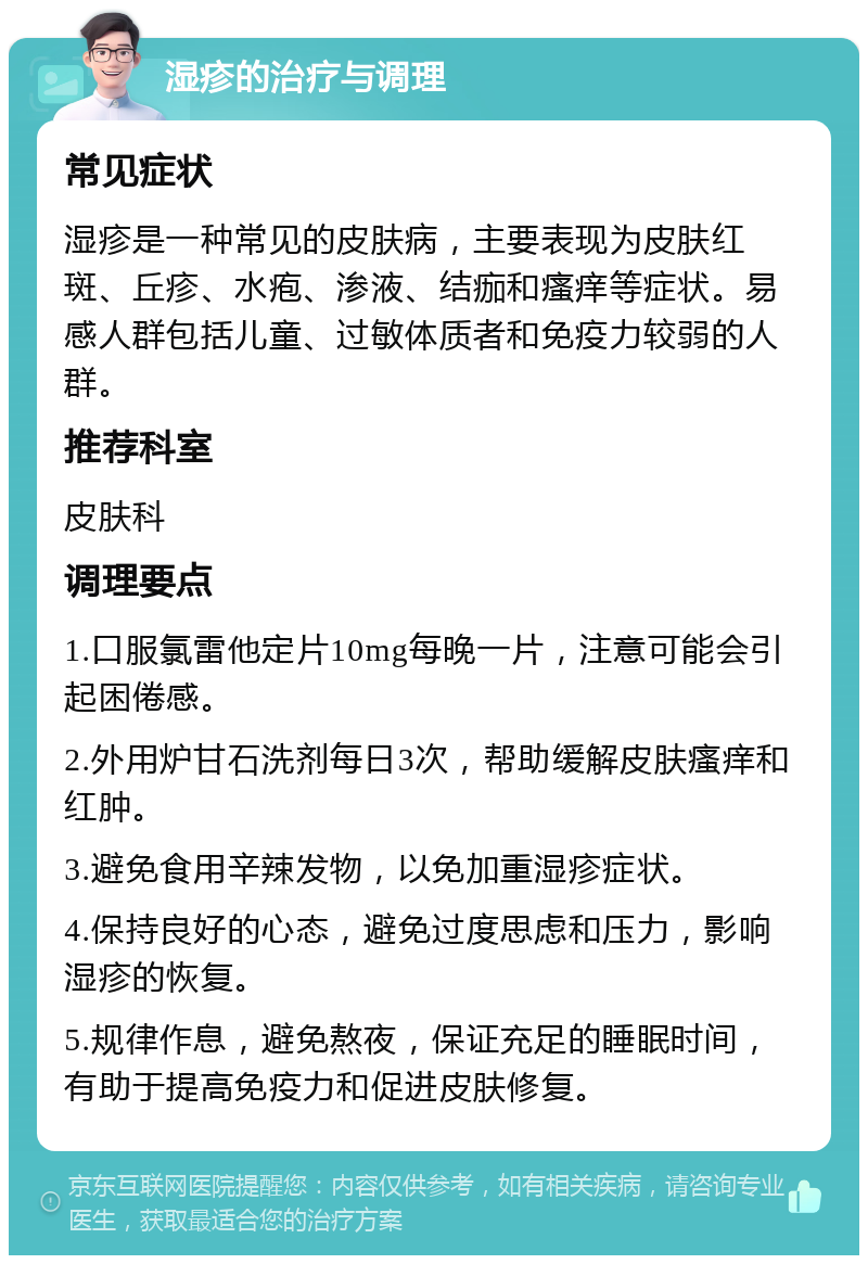 湿疹的治疗与调理 常见症状 湿疹是一种常见的皮肤病，主要表现为皮肤红斑、丘疹、水疱、渗液、结痂和瘙痒等症状。易感人群包括儿童、过敏体质者和免疫力较弱的人群。 推荐科室 皮肤科 调理要点 1.口服氯雷他定片10mg每晚一片，注意可能会引起困倦感。 2.外用炉甘石洗剂每日3次，帮助缓解皮肤瘙痒和红肿。 3.避免食用辛辣发物，以免加重湿疹症状。 4.保持良好的心态，避免过度思虑和压力，影响湿疹的恢复。 5.规律作息，避免熬夜，保证充足的睡眠时间，有助于提高免疫力和促进皮肤修复。