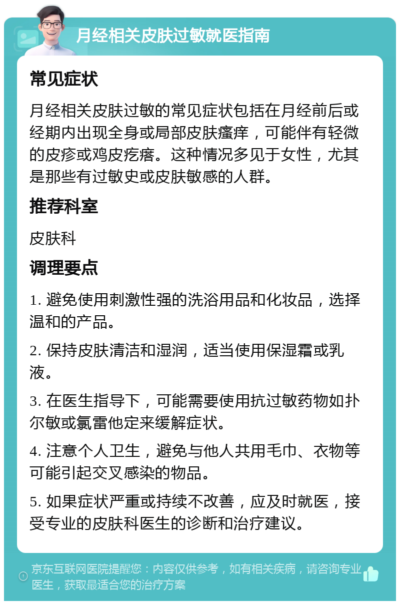 月经相关皮肤过敏就医指南 常见症状 月经相关皮肤过敏的常见症状包括在月经前后或经期内出现全身或局部皮肤瘙痒，可能伴有轻微的皮疹或鸡皮疙瘩。这种情况多见于女性，尤其是那些有过敏史或皮肤敏感的人群。 推荐科室 皮肤科 调理要点 1. 避免使用刺激性强的洗浴用品和化妆品，选择温和的产品。 2. 保持皮肤清洁和湿润，适当使用保湿霜或乳液。 3. 在医生指导下，可能需要使用抗过敏药物如扑尔敏或氯雷他定来缓解症状。 4. 注意个人卫生，避免与他人共用毛巾、衣物等可能引起交叉感染的物品。 5. 如果症状严重或持续不改善，应及时就医，接受专业的皮肤科医生的诊断和治疗建议。