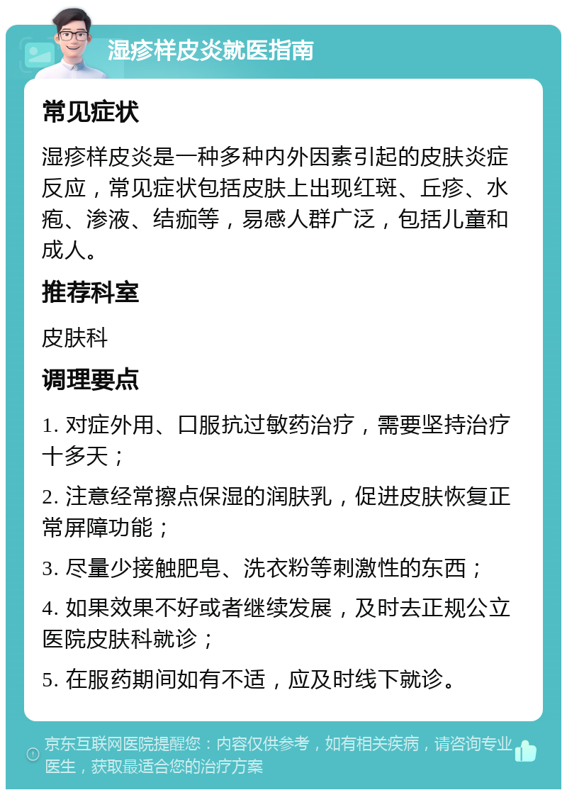 湿疹样皮炎就医指南 常见症状 湿疹样皮炎是一种多种内外因素引起的皮肤炎症反应，常见症状包括皮肤上出现红斑、丘疹、水疱、渗液、结痂等，易感人群广泛，包括儿童和成人。 推荐科室 皮肤科 调理要点 1. 对症外用、口服抗过敏药治疗，需要坚持治疗十多天； 2. 注意经常擦点保湿的润肤乳，促进皮肤恢复正常屏障功能； 3. 尽量少接触肥皂、洗衣粉等刺激性的东西； 4. 如果效果不好或者继续发展，及时去正规公立医院皮肤科就诊； 5. 在服药期间如有不适，应及时线下就诊。