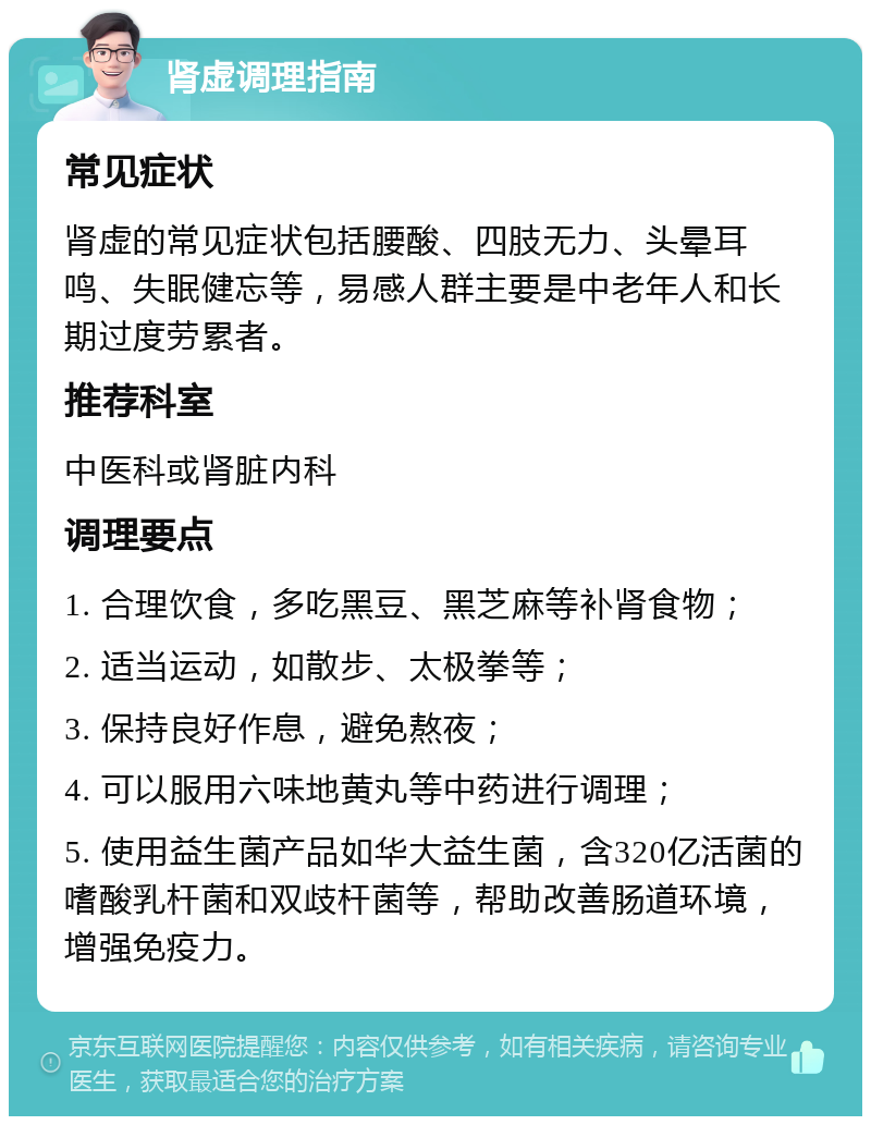 肾虚调理指南 常见症状 肾虚的常见症状包括腰酸、四肢无力、头晕耳鸣、失眠健忘等，易感人群主要是中老年人和长期过度劳累者。 推荐科室 中医科或肾脏内科 调理要点 1. 合理饮食，多吃黑豆、黑芝麻等补肾食物； 2. 适当运动，如散步、太极拳等； 3. 保持良好作息，避免熬夜； 4. 可以服用六味地黄丸等中药进行调理； 5. 使用益生菌产品如华大益生菌，含320亿活菌的嗜酸乳杆菌和双歧杆菌等，帮助改善肠道环境，增强免疫力。