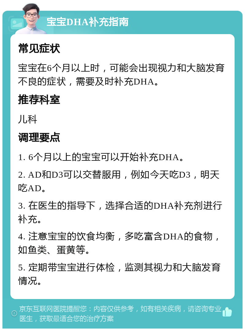 宝宝DHA补充指南 常见症状 宝宝在6个月以上时，可能会出现视力和大脑发育不良的症状，需要及时补充DHA。 推荐科室 儿科 调理要点 1. 6个月以上的宝宝可以开始补充DHA。 2. AD和D3可以交替服用，例如今天吃D3，明天吃AD。 3. 在医生的指导下，选择合适的DHA补充剂进行补充。 4. 注意宝宝的饮食均衡，多吃富含DHA的食物，如鱼类、蛋黄等。 5. 定期带宝宝进行体检，监测其视力和大脑发育情况。