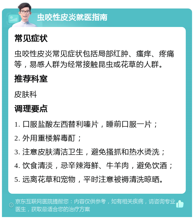 虫咬性皮炎就医指南 常见症状 虫咬性皮炎常见症状包括局部红肿、瘙痒、疼痛等，易感人群为经常接触昆虫或花草的人群。 推荐科室 皮肤科 调理要点 1. 口服盐酸左西替利嗪片，睡前口服一片； 2. 外用重楼解毒酊； 3. 注意皮肤清洁卫生，避免搔抓和热水烫洗； 4. 饮食清淡，忌辛辣海鲜、牛羊肉，避免饮酒； 5. 远离花草和宠物，平时注意被褥清洗晾晒。