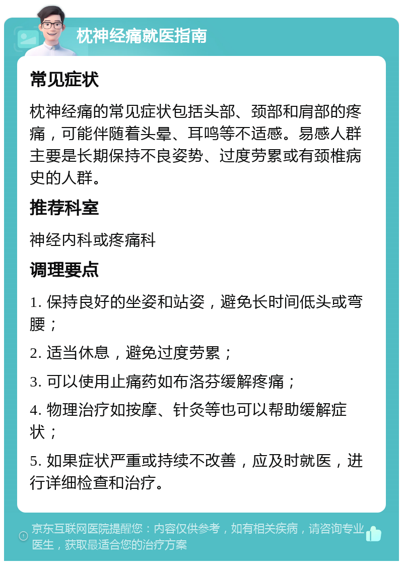 枕神经痛就医指南 常见症状 枕神经痛的常见症状包括头部、颈部和肩部的疼痛，可能伴随着头晕、耳鸣等不适感。易感人群主要是长期保持不良姿势、过度劳累或有颈椎病史的人群。 推荐科室 神经内科或疼痛科 调理要点 1. 保持良好的坐姿和站姿，避免长时间低头或弯腰； 2. 适当休息，避免过度劳累； 3. 可以使用止痛药如布洛芬缓解疼痛； 4. 物理治疗如按摩、针灸等也可以帮助缓解症状； 5. 如果症状严重或持续不改善，应及时就医，进行详细检查和治疗。