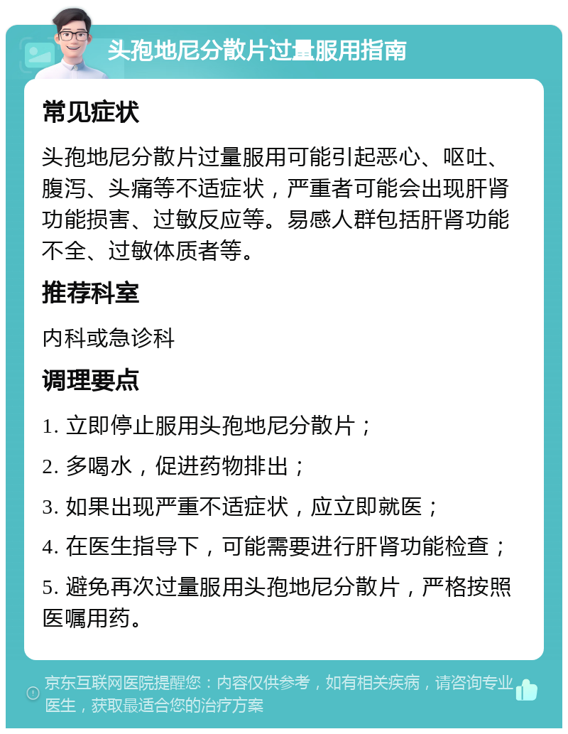 头孢地尼分散片过量服用指南 常见症状 头孢地尼分散片过量服用可能引起恶心、呕吐、腹泻、头痛等不适症状，严重者可能会出现肝肾功能损害、过敏反应等。易感人群包括肝肾功能不全、过敏体质者等。 推荐科室 内科或急诊科 调理要点 1. 立即停止服用头孢地尼分散片； 2. 多喝水，促进药物排出； 3. 如果出现严重不适症状，应立即就医； 4. 在医生指导下，可能需要进行肝肾功能检查； 5. 避免再次过量服用头孢地尼分散片，严格按照医嘱用药。