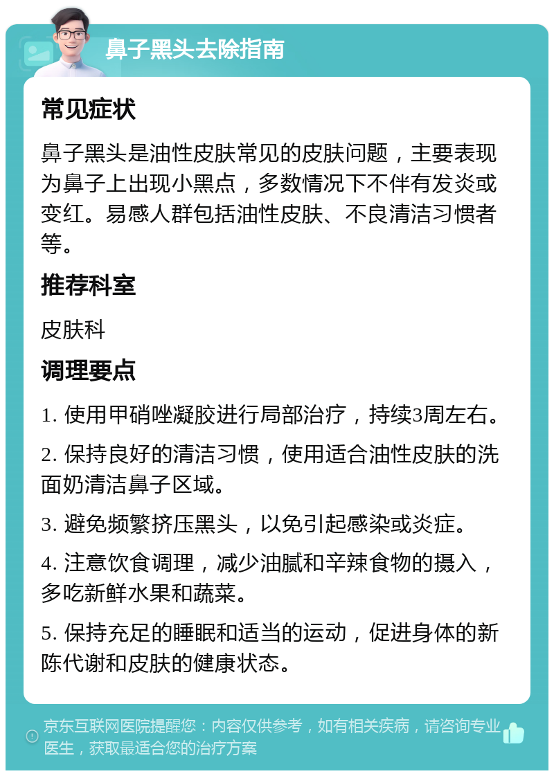 鼻子黑头去除指南 常见症状 鼻子黑头是油性皮肤常见的皮肤问题，主要表现为鼻子上出现小黑点，多数情况下不伴有发炎或变红。易感人群包括油性皮肤、不良清洁习惯者等。 推荐科室 皮肤科 调理要点 1. 使用甲硝唑凝胶进行局部治疗，持续3周左右。 2. 保持良好的清洁习惯，使用适合油性皮肤的洗面奶清洁鼻子区域。 3. 避免频繁挤压黑头，以免引起感染或炎症。 4. 注意饮食调理，减少油腻和辛辣食物的摄入，多吃新鲜水果和蔬菜。 5. 保持充足的睡眠和适当的运动，促进身体的新陈代谢和皮肤的健康状态。