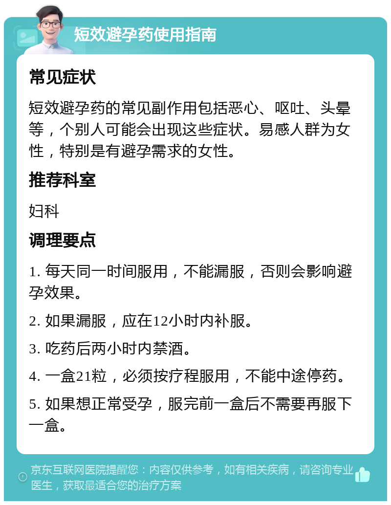 短效避孕药使用指南 常见症状 短效避孕药的常见副作用包括恶心、呕吐、头晕等，个别人可能会出现这些症状。易感人群为女性，特别是有避孕需求的女性。 推荐科室 妇科 调理要点 1. 每天同一时间服用，不能漏服，否则会影响避孕效果。 2. 如果漏服，应在12小时内补服。 3. 吃药后两小时内禁酒。 4. 一盒21粒，必须按疗程服用，不能中途停药。 5. 如果想正常受孕，服完前一盒后不需要再服下一盒。