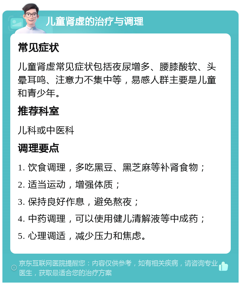 儿童肾虚的治疗与调理 常见症状 儿童肾虚常见症状包括夜尿增多、腰膝酸软、头晕耳鸣、注意力不集中等，易感人群主要是儿童和青少年。 推荐科室 儿科或中医科 调理要点 1. 饮食调理，多吃黑豆、黑芝麻等补肾食物； 2. 适当运动，增强体质； 3. 保持良好作息，避免熬夜； 4. 中药调理，可以使用健儿清解液等中成药； 5. 心理调适，减少压力和焦虑。