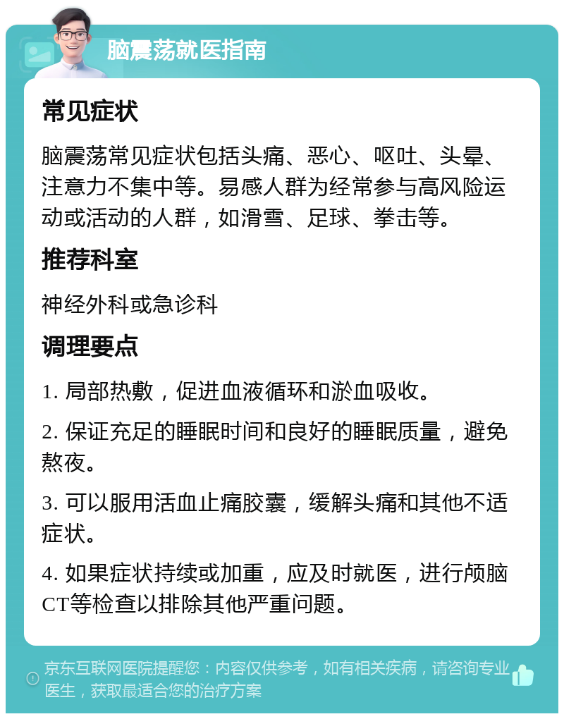 脑震荡就医指南 常见症状 脑震荡常见症状包括头痛、恶心、呕吐、头晕、注意力不集中等。易感人群为经常参与高风险运动或活动的人群，如滑雪、足球、拳击等。 推荐科室 神经外科或急诊科 调理要点 1. 局部热敷，促进血液循环和淤血吸收。 2. 保证充足的睡眠时间和良好的睡眠质量，避免熬夜。 3. 可以服用活血止痛胶囊，缓解头痛和其他不适症状。 4. 如果症状持续或加重，应及时就医，进行颅脑CT等检查以排除其他严重问题。