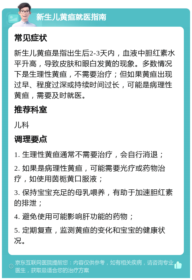 新生儿黄疸就医指南 常见症状 新生儿黄疸是指出生后2-3天内，血液中胆红素水平升高，导致皮肤和眼白发黄的现象。多数情况下是生理性黄疸，不需要治疗；但如果黄疸出现过早、程度过深或持续时间过长，可能是病理性黄疸，需要及时就医。 推荐科室 儿科 调理要点 1. 生理性黄疸通常不需要治疗，会自行消退； 2. 如果是病理性黄疸，可能需要光疗或药物治疗，如使用茵栀黄口服液； 3. 保持宝宝充足的母乳喂养，有助于加速胆红素的排泄； 4. 避免使用可能影响肝功能的药物； 5. 定期复查，监测黄疸的变化和宝宝的健康状况。