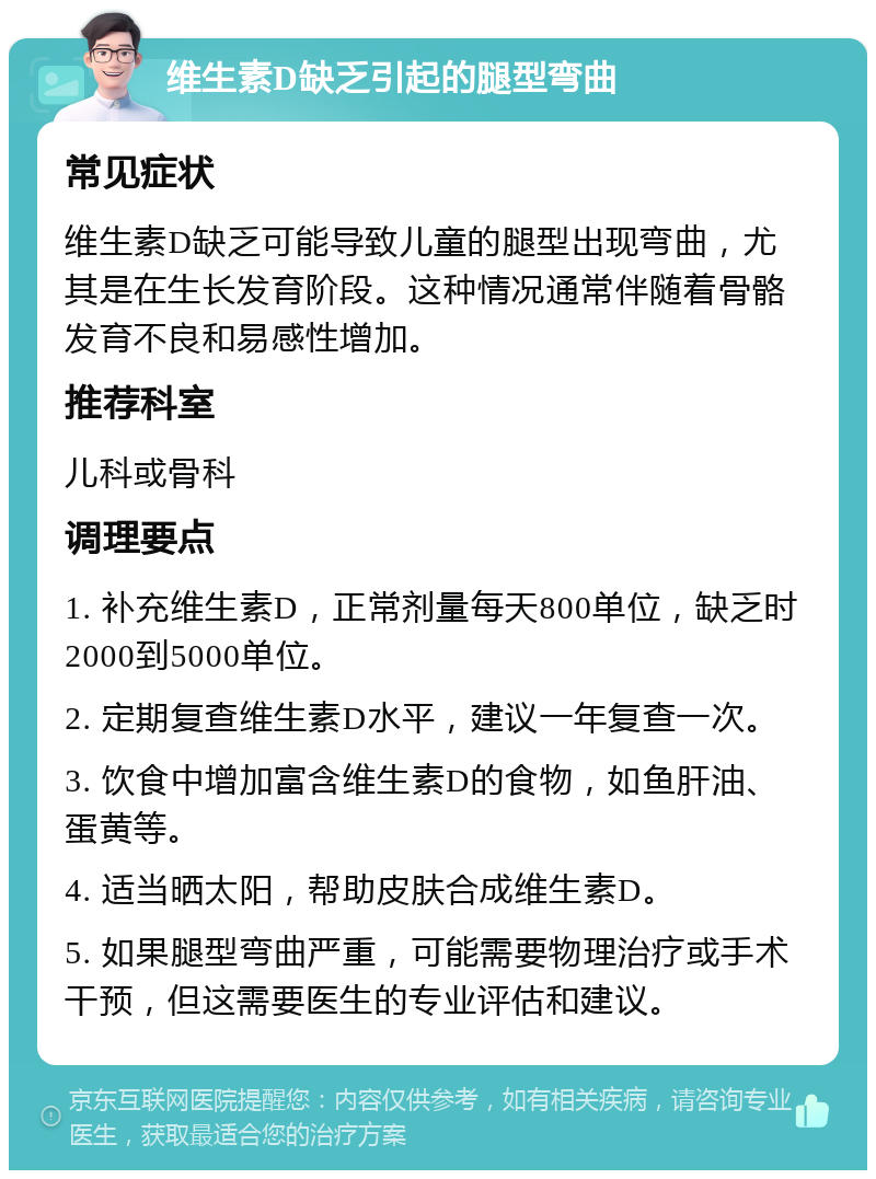 维生素D缺乏引起的腿型弯曲 常见症状 维生素D缺乏可能导致儿童的腿型出现弯曲，尤其是在生长发育阶段。这种情况通常伴随着骨骼发育不良和易感性增加。 推荐科室 儿科或骨科 调理要点 1. 补充维生素D，正常剂量每天800单位，缺乏时2000到5000单位。 2. 定期复查维生素D水平，建议一年复查一次。 3. 饮食中增加富含维生素D的食物，如鱼肝油、蛋黄等。 4. 适当晒太阳，帮助皮肤合成维生素D。 5. 如果腿型弯曲严重，可能需要物理治疗或手术干预，但这需要医生的专业评估和建议。