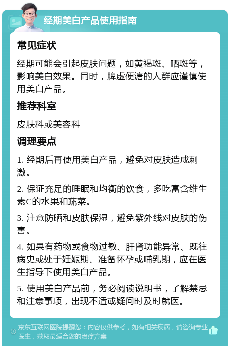 经期美白产品使用指南 常见症状 经期可能会引起皮肤问题，如黄褐斑、晒斑等，影响美白效果。同时，脾虚便溏的人群应谨慎使用美白产品。 推荐科室 皮肤科或美容科 调理要点 1. 经期后再使用美白产品，避免对皮肤造成刺激。 2. 保证充足的睡眠和均衡的饮食，多吃富含维生素C的水果和蔬菜。 3. 注意防晒和皮肤保湿，避免紫外线对皮肤的伤害。 4. 如果有药物或食物过敏、肝肾功能异常、既往病史或处于妊娠期、准备怀孕或哺乳期，应在医生指导下使用美白产品。 5. 使用美白产品前，务必阅读说明书，了解禁忌和注意事项，出现不适或疑问时及时就医。