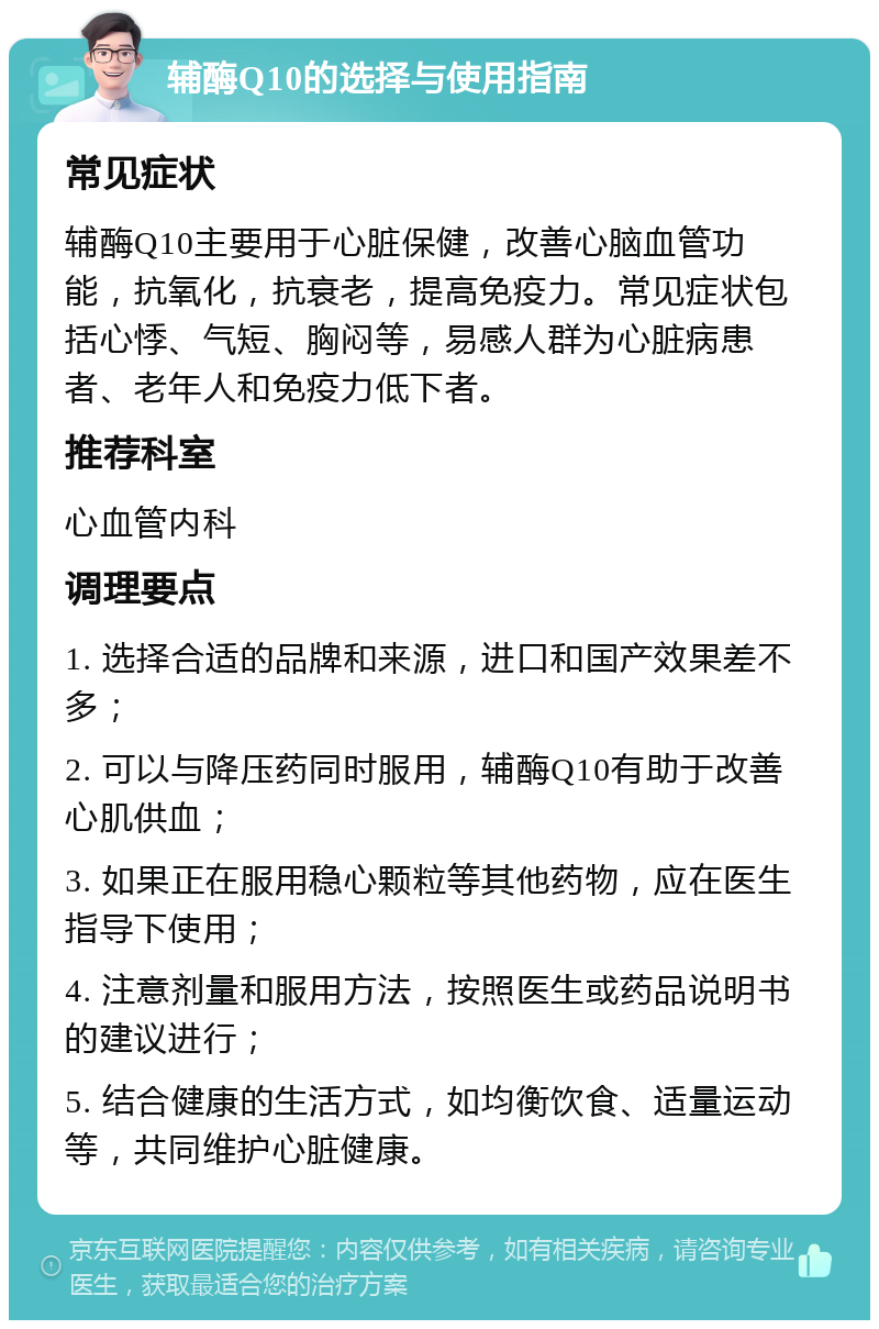 辅酶Q10的选择与使用指南 常见症状 辅酶Q10主要用于心脏保健，改善心脑血管功能，抗氧化，抗衰老，提高免疫力。常见症状包括心悸、气短、胸闷等，易感人群为心脏病患者、老年人和免疫力低下者。 推荐科室 心血管内科 调理要点 1. 选择合适的品牌和来源，进口和国产效果差不多； 2. 可以与降压药同时服用，辅酶Q10有助于改善心肌供血； 3. 如果正在服用稳心颗粒等其他药物，应在医生指导下使用； 4. 注意剂量和服用方法，按照医生或药品说明书的建议进行； 5. 结合健康的生活方式，如均衡饮食、适量运动等，共同维护心脏健康。