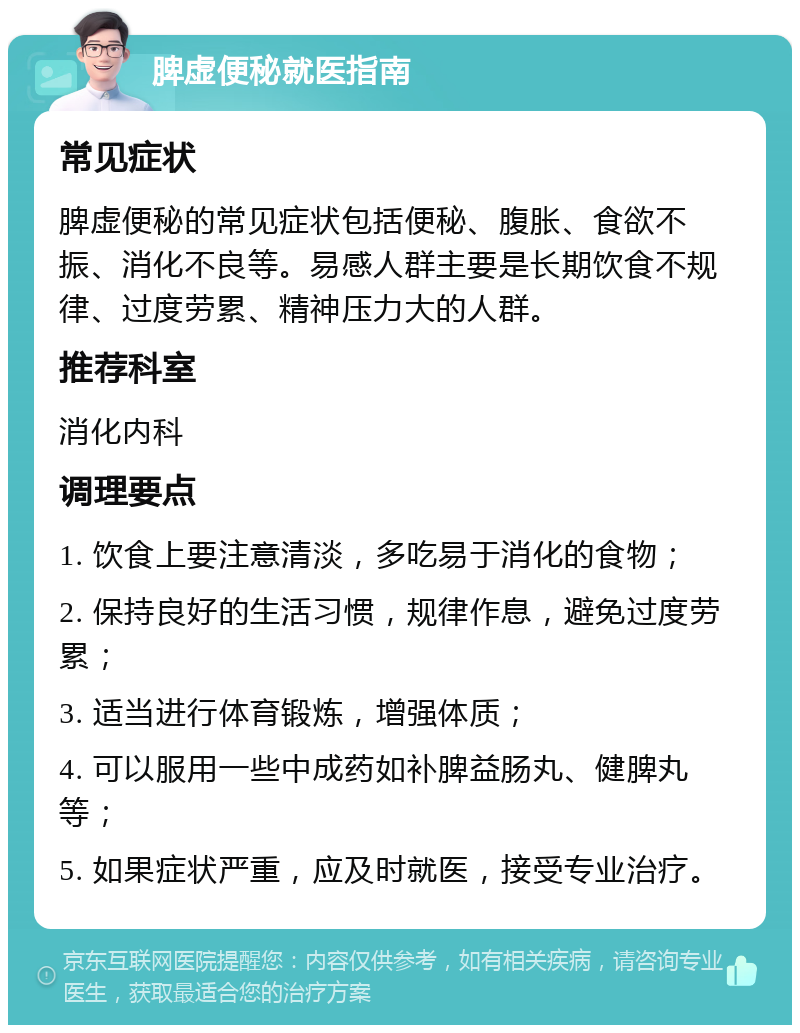 脾虚便秘就医指南 常见症状 脾虚便秘的常见症状包括便秘、腹胀、食欲不振、消化不良等。易感人群主要是长期饮食不规律、过度劳累、精神压力大的人群。 推荐科室 消化内科 调理要点 1. 饮食上要注意清淡，多吃易于消化的食物； 2. 保持良好的生活习惯，规律作息，避免过度劳累； 3. 适当进行体育锻炼，增强体质； 4. 可以服用一些中成药如补脾益肠丸、健脾丸等； 5. 如果症状严重，应及时就医，接受专业治疗。