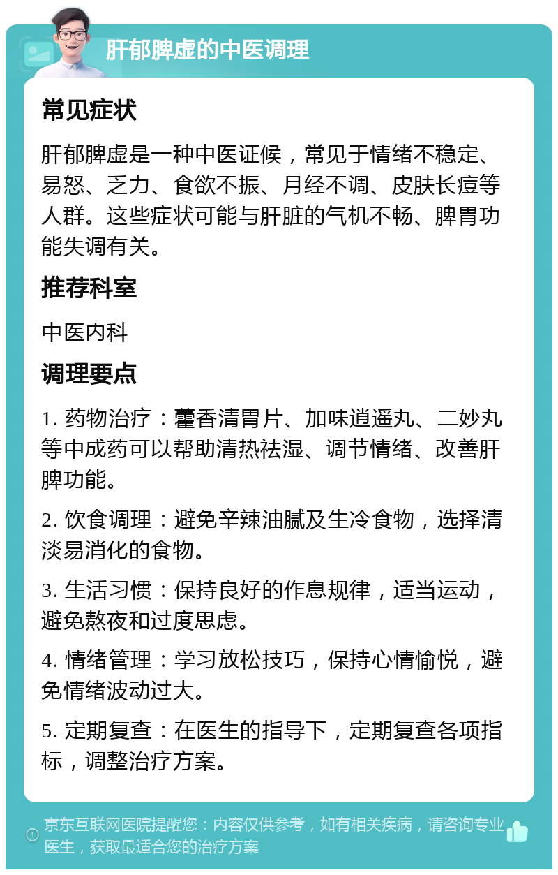 肝郁脾虚的中医调理 常见症状 肝郁脾虚是一种中医证候，常见于情绪不稳定、易怒、乏力、食欲不振、月经不调、皮肤长痘等人群。这些症状可能与肝脏的气机不畅、脾胃功能失调有关。 推荐科室 中医内科 调理要点 1. 药物治疗：藿香清胃片、加味逍遥丸、二妙丸等中成药可以帮助清热祛湿、调节情绪、改善肝脾功能。 2. 饮食调理：避免辛辣油腻及生冷食物，选择清淡易消化的食物。 3. 生活习惯：保持良好的作息规律，适当运动，避免熬夜和过度思虑。 4. 情绪管理：学习放松技巧，保持心情愉悦，避免情绪波动过大。 5. 定期复查：在医生的指导下，定期复查各项指标，调整治疗方案。