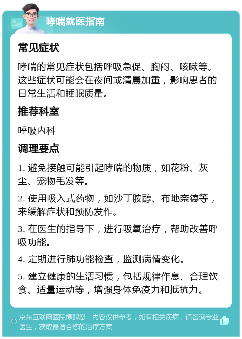 哮喘就医指南 常见症状 哮喘的常见症状包括呼吸急促、胸闷、咳嗽等。这些症状可能会在夜间或清晨加重，影响患者的日常生活和睡眠质量。 推荐科室 呼吸内科 调理要点 1. 避免接触可能引起哮喘的物质，如花粉、灰尘、宠物毛发等。 2. 使用吸入式药物，如沙丁胺醇、布地奈德等，来缓解症状和预防发作。 3. 在医生的指导下，进行吸氧治疗，帮助改善呼吸功能。 4. 定期进行肺功能检查，监测病情变化。 5. 建立健康的生活习惯，包括规律作息、合理饮食、适量运动等，增强身体免疫力和抵抗力。