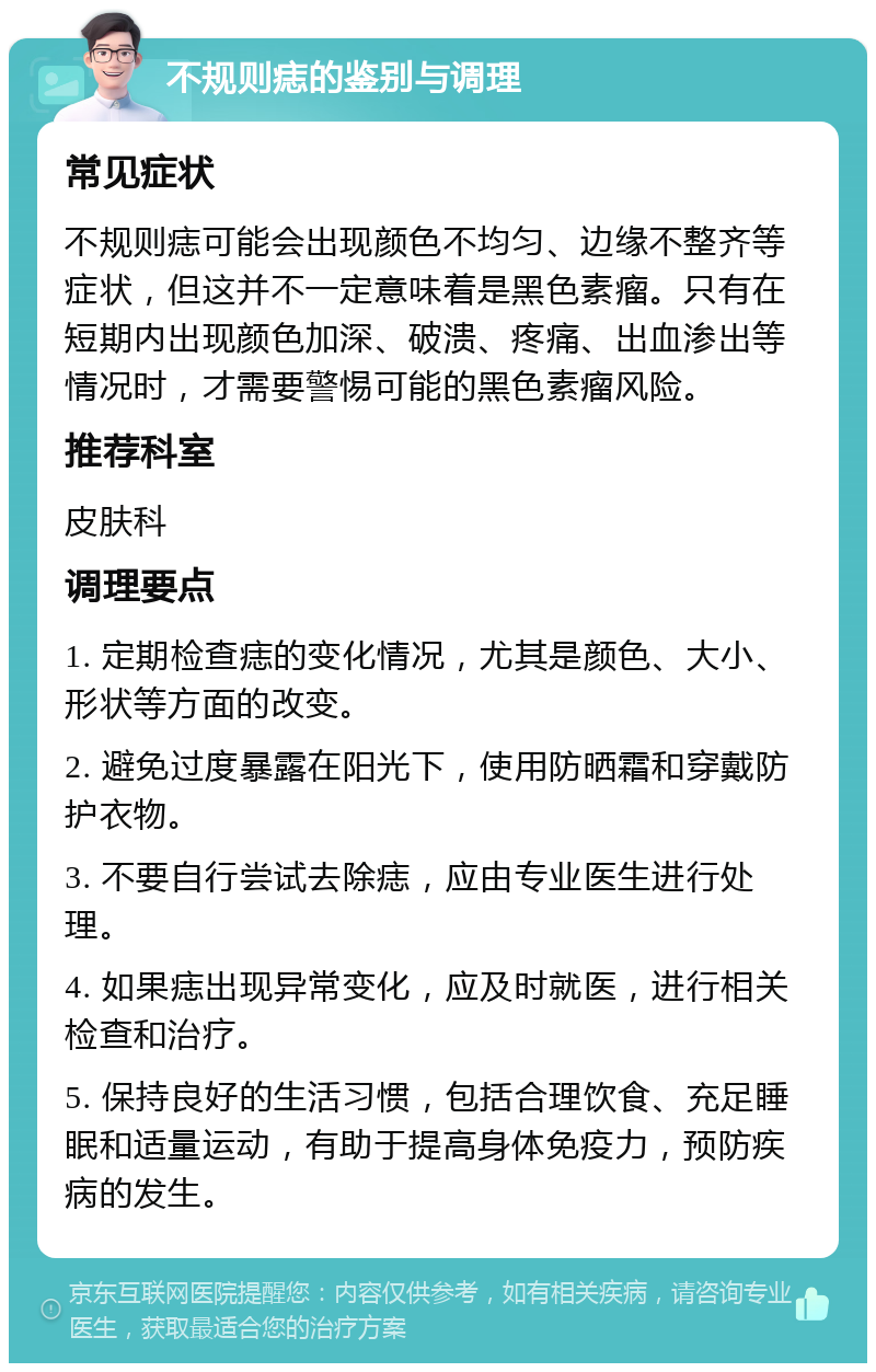 不规则痣的鉴别与调理 常见症状 不规则痣可能会出现颜色不均匀、边缘不整齐等症状，但这并不一定意味着是黑色素瘤。只有在短期内出现颜色加深、破溃、疼痛、出血渗出等情况时，才需要警惕可能的黑色素瘤风险。 推荐科室 皮肤科 调理要点 1. 定期检查痣的变化情况，尤其是颜色、大小、形状等方面的改变。 2. 避免过度暴露在阳光下，使用防晒霜和穿戴防护衣物。 3. 不要自行尝试去除痣，应由专业医生进行处理。 4. 如果痣出现异常变化，应及时就医，进行相关检查和治疗。 5. 保持良好的生活习惯，包括合理饮食、充足睡眠和适量运动，有助于提高身体免疫力，预防疾病的发生。