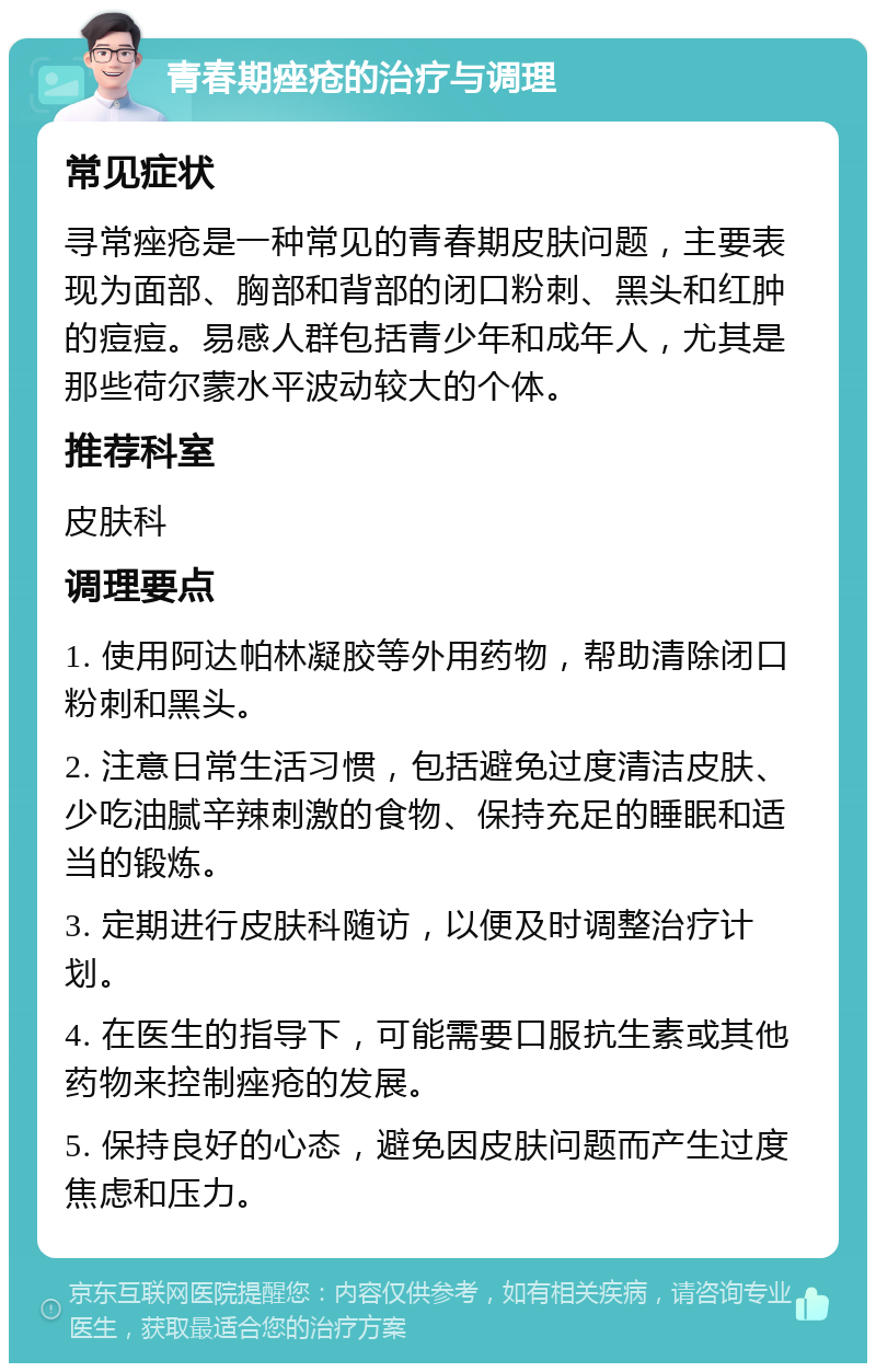 青春期痤疮的治疗与调理 常见症状 寻常痤疮是一种常见的青春期皮肤问题，主要表现为面部、胸部和背部的闭口粉刺、黑头和红肿的痘痘。易感人群包括青少年和成年人，尤其是那些荷尔蒙水平波动较大的个体。 推荐科室 皮肤科 调理要点 1. 使用阿达帕林凝胶等外用药物，帮助清除闭口粉刺和黑头。 2. 注意日常生活习惯，包括避免过度清洁皮肤、少吃油腻辛辣刺激的食物、保持充足的睡眠和适当的锻炼。 3. 定期进行皮肤科随访，以便及时调整治疗计划。 4. 在医生的指导下，可能需要口服抗生素或其他药物来控制痤疮的发展。 5. 保持良好的心态，避免因皮肤问题而产生过度焦虑和压力。