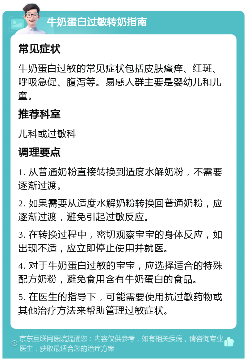 牛奶蛋白过敏转奶指南 常见症状 牛奶蛋白过敏的常见症状包括皮肤瘙痒、红斑、呼吸急促、腹泻等。易感人群主要是婴幼儿和儿童。 推荐科室 儿科或过敏科 调理要点 1. 从普通奶粉直接转换到适度水解奶粉，不需要逐渐过渡。 2. 如果需要从适度水解奶粉转换回普通奶粉，应逐渐过渡，避免引起过敏反应。 3. 在转换过程中，密切观察宝宝的身体反应，如出现不适，应立即停止使用并就医。 4. 对于牛奶蛋白过敏的宝宝，应选择适合的特殊配方奶粉，避免食用含有牛奶蛋白的食品。 5. 在医生的指导下，可能需要使用抗过敏药物或其他治疗方法来帮助管理过敏症状。