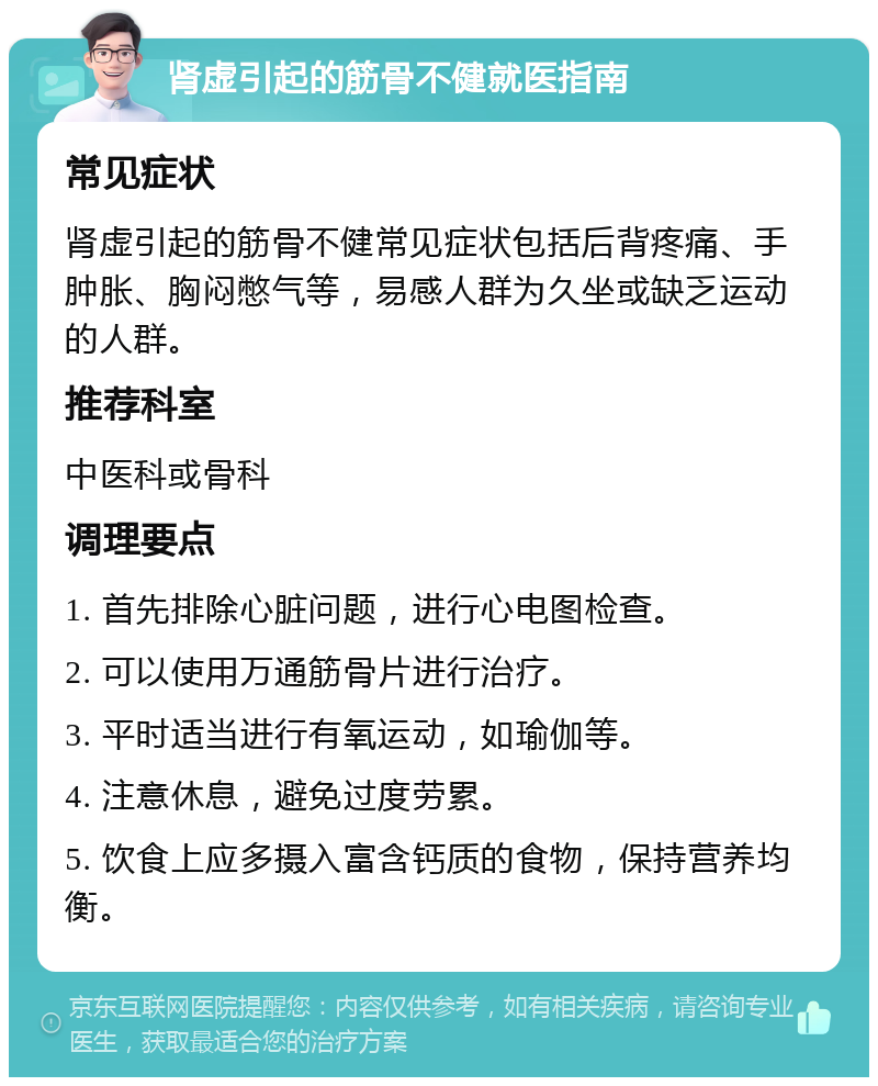 肾虚引起的筋骨不健就医指南 常见症状 肾虚引起的筋骨不健常见症状包括后背疼痛、手肿胀、胸闷憋气等，易感人群为久坐或缺乏运动的人群。 推荐科室 中医科或骨科 调理要点 1. 首先排除心脏问题，进行心电图检查。 2. 可以使用万通筋骨片进行治疗。 3. 平时适当进行有氧运动，如瑜伽等。 4. 注意休息，避免过度劳累。 5. 饮食上应多摄入富含钙质的食物，保持营养均衡。