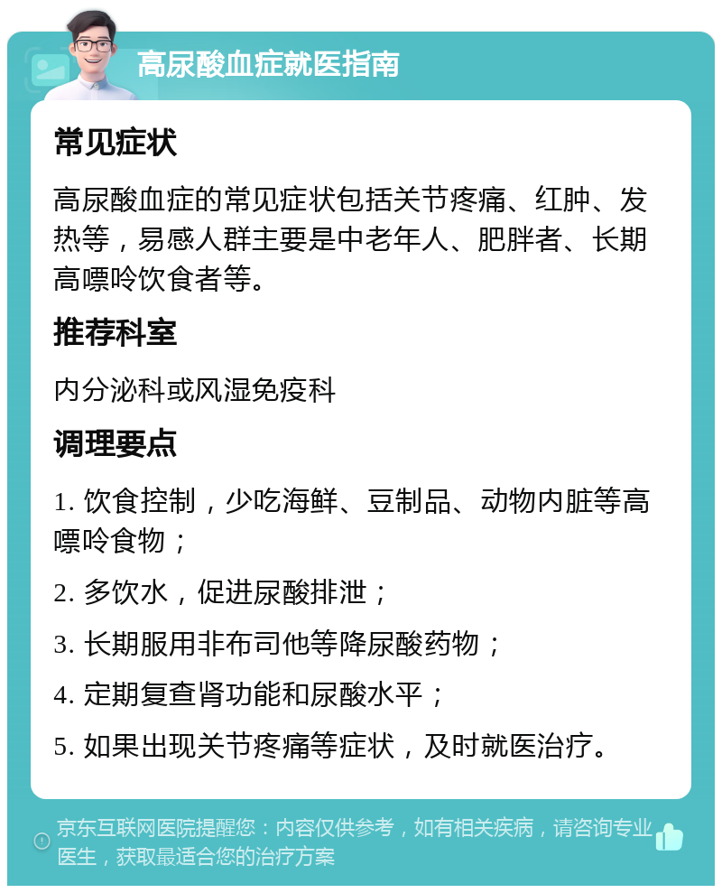 高尿酸血症就医指南 常见症状 高尿酸血症的常见症状包括关节疼痛、红肿、发热等，易感人群主要是中老年人、肥胖者、长期高嘌呤饮食者等。 推荐科室 内分泌科或风湿免疫科 调理要点 1. 饮食控制，少吃海鲜、豆制品、动物内脏等高嘌呤食物； 2. 多饮水，促进尿酸排泄； 3. 长期服用非布司他等降尿酸药物； 4. 定期复查肾功能和尿酸水平； 5. 如果出现关节疼痛等症状，及时就医治疗。