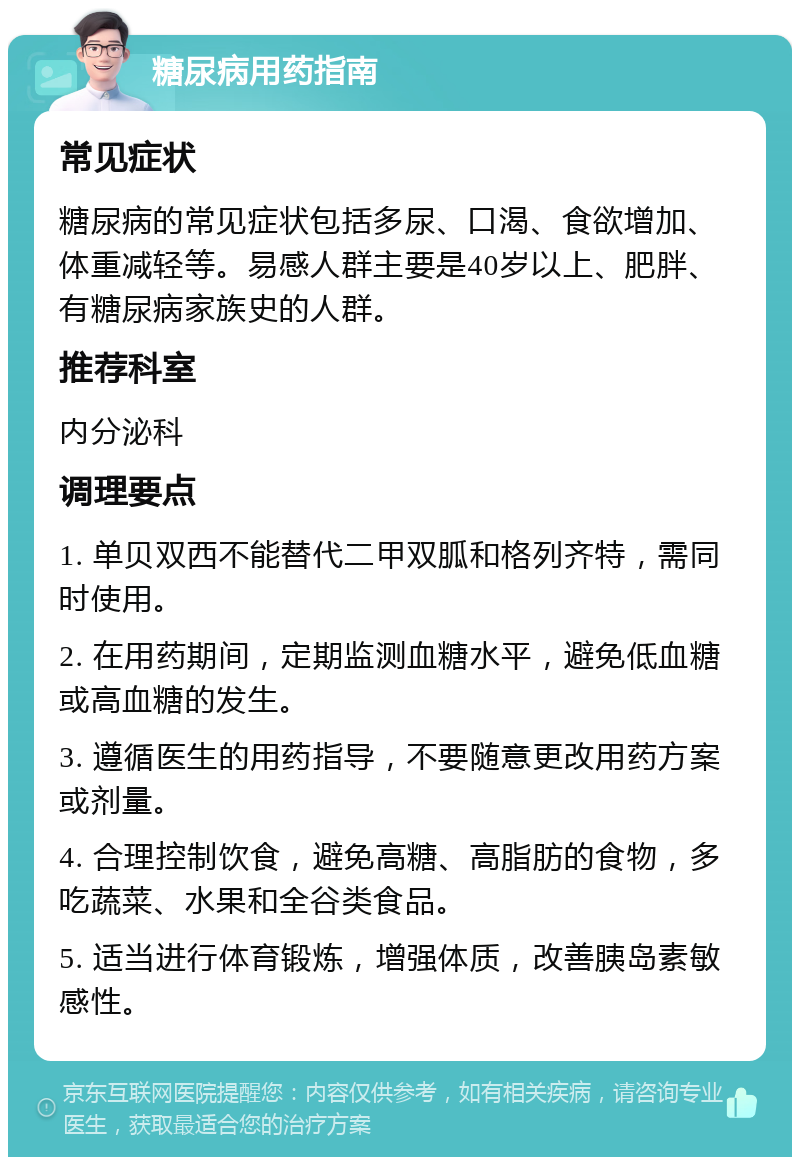 糖尿病用药指南 常见症状 糖尿病的常见症状包括多尿、口渴、食欲增加、体重减轻等。易感人群主要是40岁以上、肥胖、有糖尿病家族史的人群。 推荐科室 内分泌科 调理要点 1. 单贝双西不能替代二甲双胍和格列齐特，需同时使用。 2. 在用药期间，定期监测血糖水平，避免低血糖或高血糖的发生。 3. 遵循医生的用药指导，不要随意更改用药方案或剂量。 4. 合理控制饮食，避免高糖、高脂肪的食物，多吃蔬菜、水果和全谷类食品。 5. 适当进行体育锻炼，增强体质，改善胰岛素敏感性。