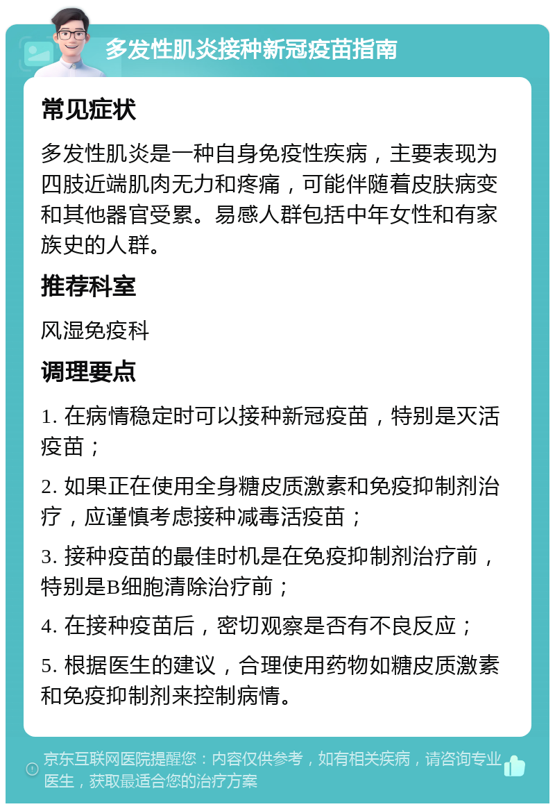 多发性肌炎接种新冠疫苗指南 常见症状 多发性肌炎是一种自身免疫性疾病，主要表现为四肢近端肌肉无力和疼痛，可能伴随着皮肤病变和其他器官受累。易感人群包括中年女性和有家族史的人群。 推荐科室 风湿免疫科 调理要点 1. 在病情稳定时可以接种新冠疫苗，特别是灭活疫苗； 2. 如果正在使用全身糖皮质激素和免疫抑制剂治疗，应谨慎考虑接种减毒活疫苗； 3. 接种疫苗的最佳时机是在免疫抑制剂治疗前，特别是B细胞清除治疗前； 4. 在接种疫苗后，密切观察是否有不良反应； 5. 根据医生的建议，合理使用药物如糖皮质激素和免疫抑制剂来控制病情。