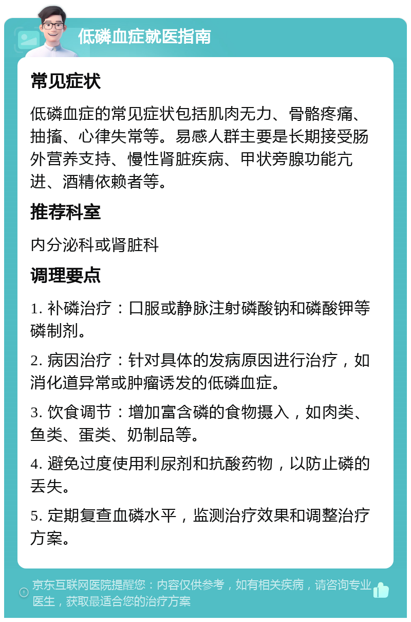 低磷血症就医指南 常见症状 低磷血症的常见症状包括肌肉无力、骨骼疼痛、抽搐、心律失常等。易感人群主要是长期接受肠外营养支持、慢性肾脏疾病、甲状旁腺功能亢进、酒精依赖者等。 推荐科室 内分泌科或肾脏科 调理要点 1. 补磷治疗：口服或静脉注射磷酸钠和磷酸钾等磷制剂。 2. 病因治疗：针对具体的发病原因进行治疗，如消化道异常或肿瘤诱发的低磷血症。 3. 饮食调节：增加富含磷的食物摄入，如肉类、鱼类、蛋类、奶制品等。 4. 避免过度使用利尿剂和抗酸药物，以防止磷的丢失。 5. 定期复查血磷水平，监测治疗效果和调整治疗方案。