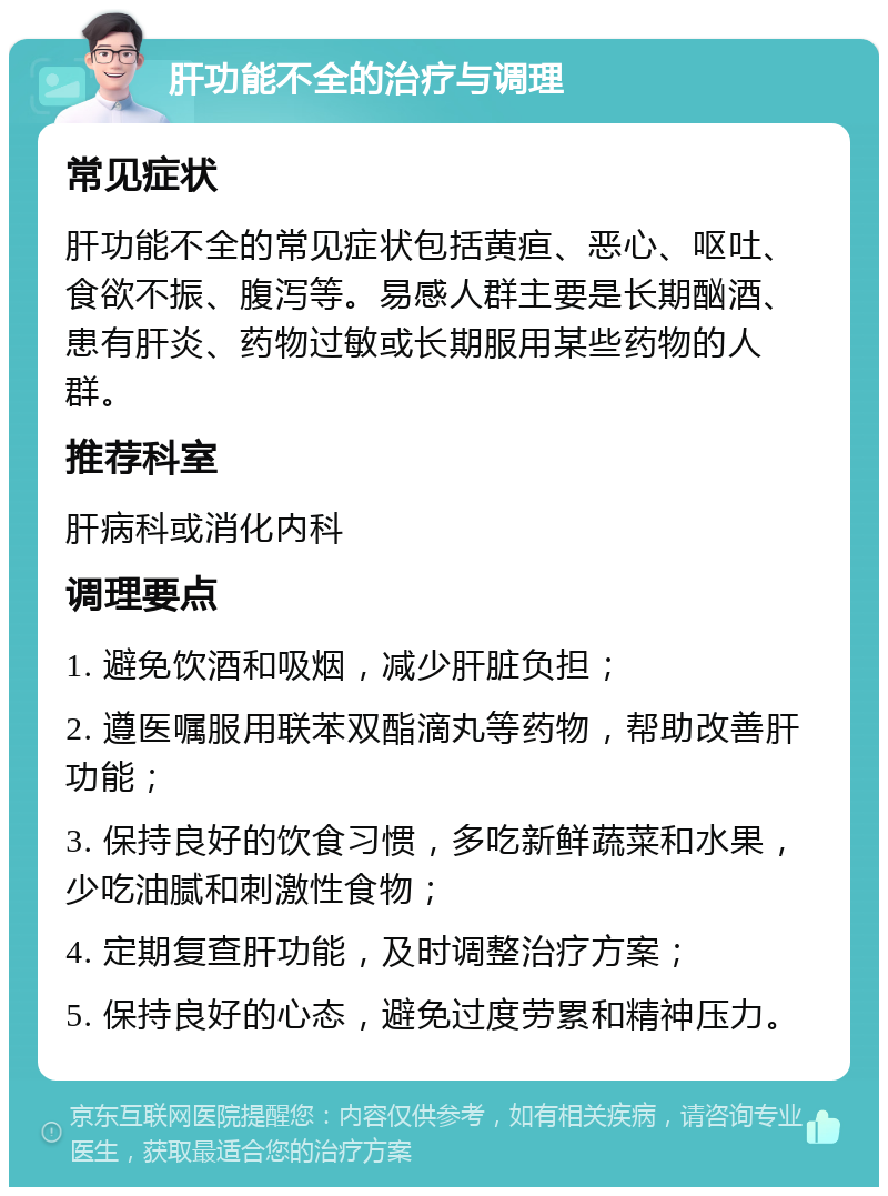 肝功能不全的治疗与调理 常见症状 肝功能不全的常见症状包括黄疸、恶心、呕吐、食欲不振、腹泻等。易感人群主要是长期酗酒、患有肝炎、药物过敏或长期服用某些药物的人群。 推荐科室 肝病科或消化内科 调理要点 1. 避免饮酒和吸烟，减少肝脏负担； 2. 遵医嘱服用联苯双酯滴丸等药物，帮助改善肝功能； 3. 保持良好的饮食习惯，多吃新鲜蔬菜和水果，少吃油腻和刺激性食物； 4. 定期复查肝功能，及时调整治疗方案； 5. 保持良好的心态，避免过度劳累和精神压力。