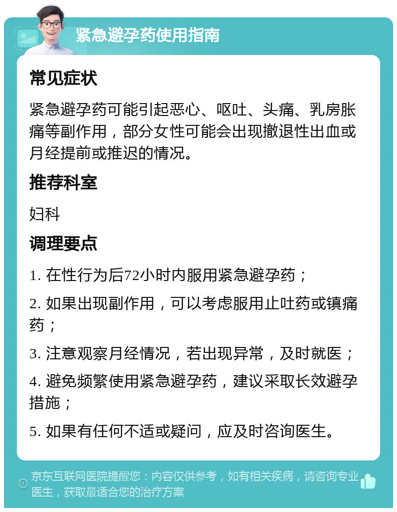 紧急避孕药使用指南 常见症状 紧急避孕药可能引起恶心、呕吐、头痛、乳房胀痛等副作用，部分女性可能会出现撤退性出血或月经提前或推迟的情况。 推荐科室 妇科 调理要点 1. 在性行为后72小时内服用紧急避孕药； 2. 如果出现副作用，可以考虑服用止吐药或镇痛药； 3. 注意观察月经情况，若出现异常，及时就医； 4. 避免频繁使用紧急避孕药，建议采取长效避孕措施； 5. 如果有任何不适或疑问，应及时咨询医生。