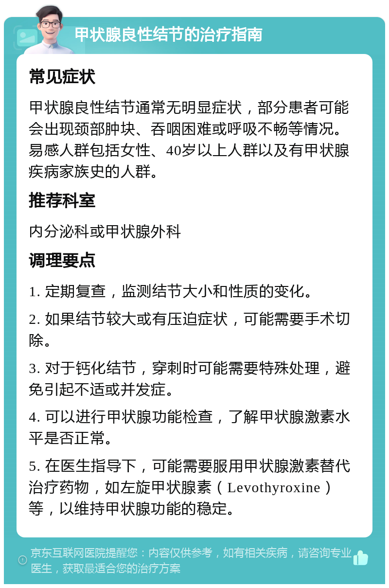 甲状腺良性结节的治疗指南 常见症状 甲状腺良性结节通常无明显症状，部分患者可能会出现颈部肿块、吞咽困难或呼吸不畅等情况。易感人群包括女性、40岁以上人群以及有甲状腺疾病家族史的人群。 推荐科室 内分泌科或甲状腺外科 调理要点 1. 定期复查，监测结节大小和性质的变化。 2. 如果结节较大或有压迫症状，可能需要手术切除。 3. 对于钙化结节，穿刺时可能需要特殊处理，避免引起不适或并发症。 4. 可以进行甲状腺功能检查，了解甲状腺激素水平是否正常。 5. 在医生指导下，可能需要服用甲状腺激素替代治疗药物，如左旋甲状腺素（Levothyroxine）等，以维持甲状腺功能的稳定。