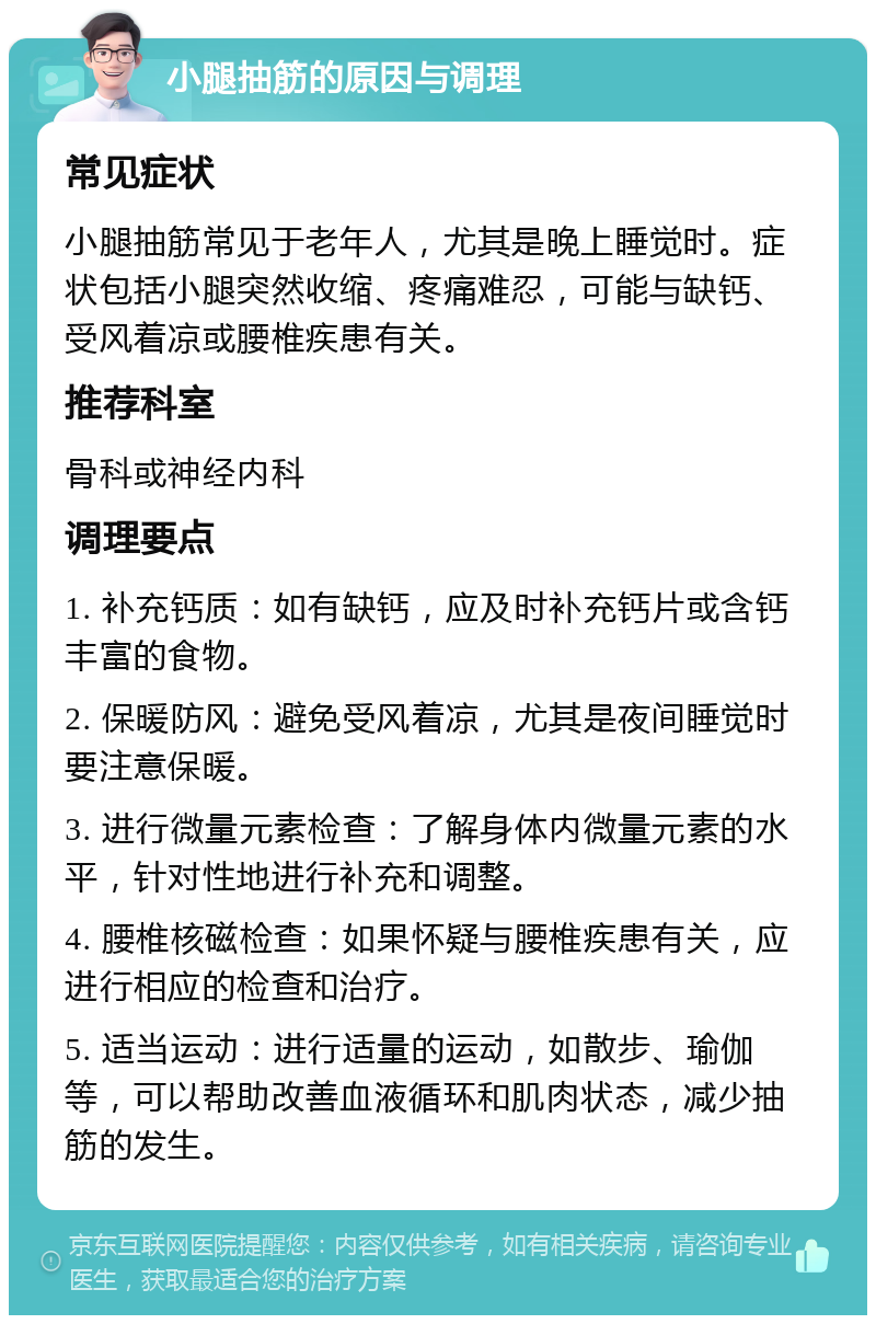 小腿抽筋的原因与调理 常见症状 小腿抽筋常见于老年人，尤其是晚上睡觉时。症状包括小腿突然收缩、疼痛难忍，可能与缺钙、受风着凉或腰椎疾患有关。 推荐科室 骨科或神经内科 调理要点 1. 补充钙质：如有缺钙，应及时补充钙片或含钙丰富的食物。 2. 保暖防风：避免受风着凉，尤其是夜间睡觉时要注意保暖。 3. 进行微量元素检查：了解身体内微量元素的水平，针对性地进行补充和调整。 4. 腰椎核磁检查：如果怀疑与腰椎疾患有关，应进行相应的检查和治疗。 5. 适当运动：进行适量的运动，如散步、瑜伽等，可以帮助改善血液循环和肌肉状态，减少抽筋的发生。