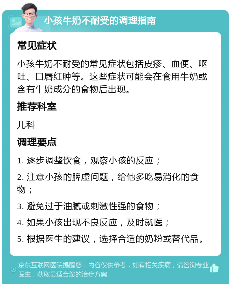 小孩牛奶不耐受的调理指南 常见症状 小孩牛奶不耐受的常见症状包括皮疹、血便、呕吐、口唇红肿等。这些症状可能会在食用牛奶或含有牛奶成分的食物后出现。 推荐科室 儿科 调理要点 1. 逐步调整饮食，观察小孩的反应； 2. 注意小孩的脾虚问题，给他多吃易消化的食物； 3. 避免过于油腻或刺激性强的食物； 4. 如果小孩出现不良反应，及时就医； 5. 根据医生的建议，选择合适的奶粉或替代品。