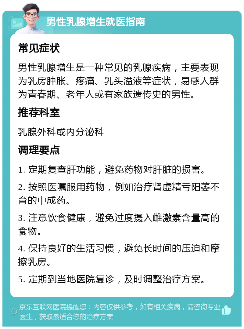 男性乳腺增生就医指南 常见症状 男性乳腺增生是一种常见的乳腺疾病，主要表现为乳房肿胀、疼痛、乳头溢液等症状，易感人群为青春期、老年人或有家族遗传史的男性。 推荐科室 乳腺外科或内分泌科 调理要点 1. 定期复查肝功能，避免药物对肝脏的损害。 2. 按照医嘱服用药物，例如治疗肾虚精亏阳萎不育的中成药。 3. 注意饮食健康，避免过度摄入雌激素含量高的食物。 4. 保持良好的生活习惯，避免长时间的压迫和摩擦乳房。 5. 定期到当地医院复诊，及时调整治疗方案。