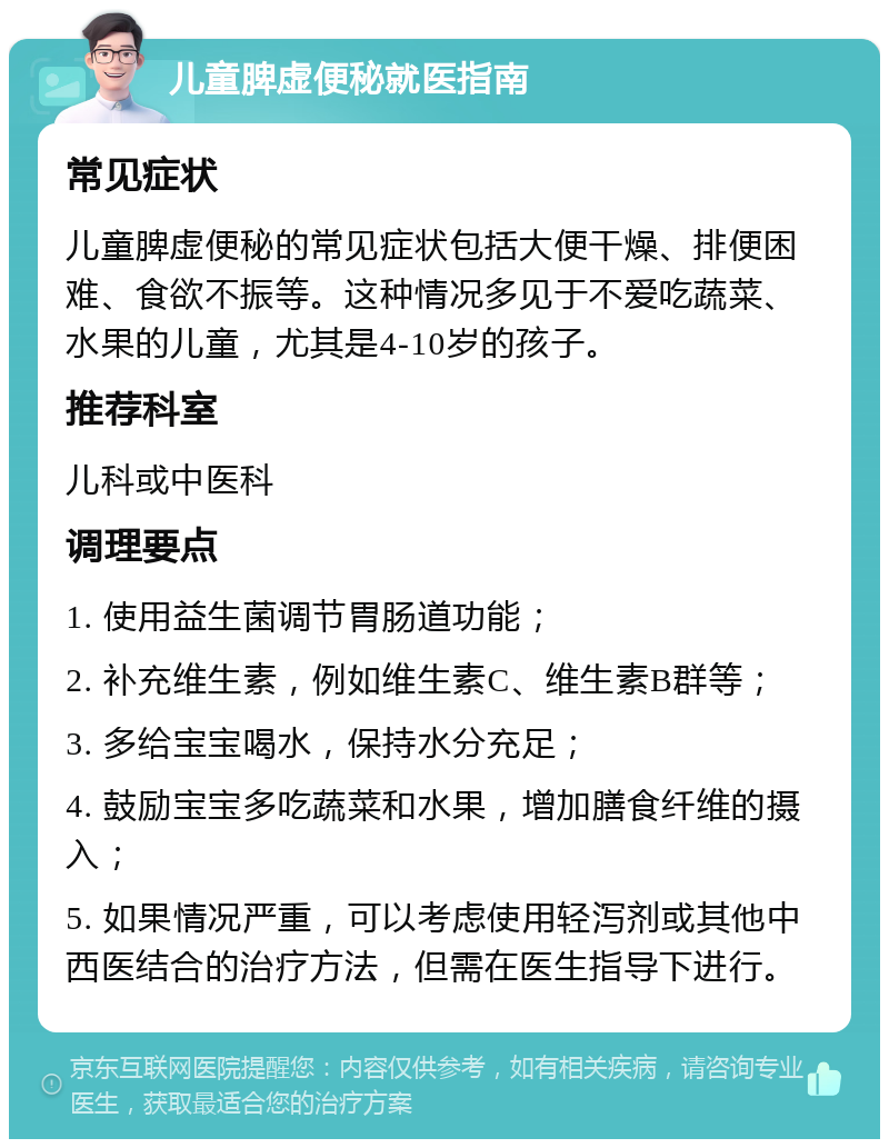 儿童脾虚便秘就医指南 常见症状 儿童脾虚便秘的常见症状包括大便干燥、排便困难、食欲不振等。这种情况多见于不爱吃蔬菜、水果的儿童，尤其是4-10岁的孩子。 推荐科室 儿科或中医科 调理要点 1. 使用益生菌调节胃肠道功能； 2. 补充维生素，例如维生素C、维生素B群等； 3. 多给宝宝喝水，保持水分充足； 4. 鼓励宝宝多吃蔬菜和水果，增加膳食纤维的摄入； 5. 如果情况严重，可以考虑使用轻泻剂或其他中西医结合的治疗方法，但需在医生指导下进行。