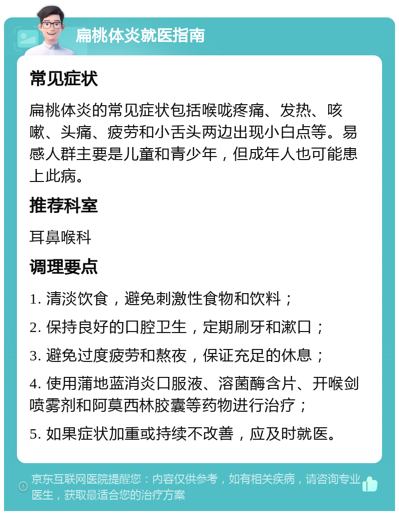 扁桃体炎就医指南 常见症状 扁桃体炎的常见症状包括喉咙疼痛、发热、咳嗽、头痛、疲劳和小舌头两边出现小白点等。易感人群主要是儿童和青少年，但成年人也可能患上此病。 推荐科室 耳鼻喉科 调理要点 1. 清淡饮食，避免刺激性食物和饮料； 2. 保持良好的口腔卫生，定期刷牙和漱口； 3. 避免过度疲劳和熬夜，保证充足的休息； 4. 使用蒲地蓝消炎口服液、溶菌酶含片、开喉剑喷雾剂和阿莫西林胶囊等药物进行治疗； 5. 如果症状加重或持续不改善，应及时就医。