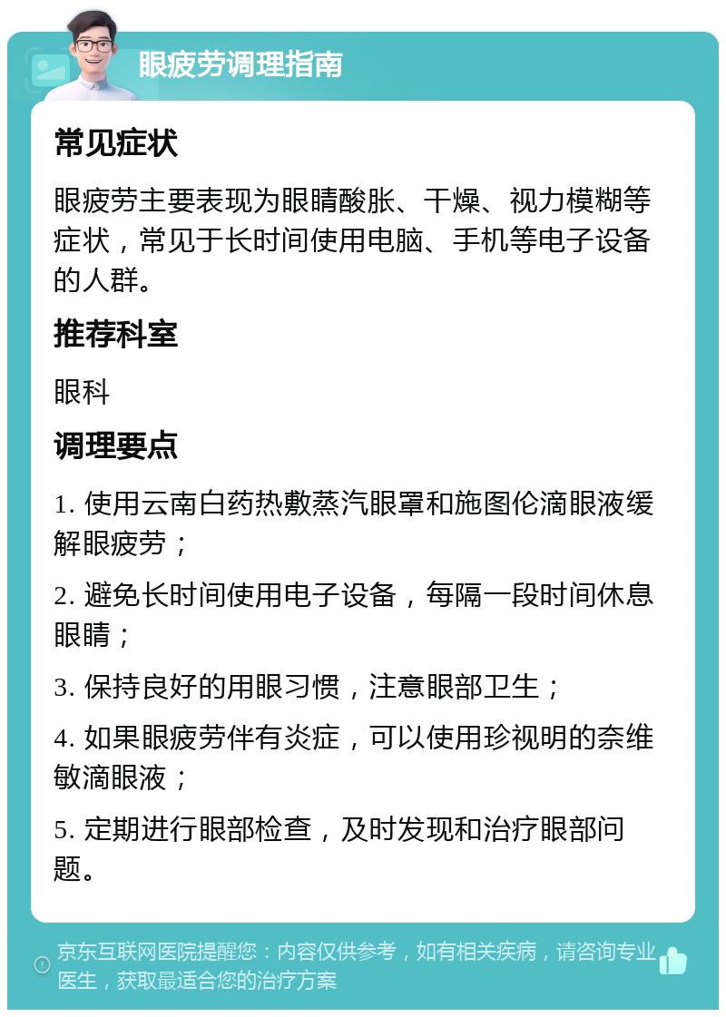 眼疲劳调理指南 常见症状 眼疲劳主要表现为眼睛酸胀、干燥、视力模糊等症状，常见于长时间使用电脑、手机等电子设备的人群。 推荐科室 眼科 调理要点 1. 使用云南白药热敷蒸汽眼罩和施图伦滴眼液缓解眼疲劳； 2. 避免长时间使用电子设备，每隔一段时间休息眼睛； 3. 保持良好的用眼习惯，注意眼部卫生； 4. 如果眼疲劳伴有炎症，可以使用珍视明的奈维敏滴眼液； 5. 定期进行眼部检查，及时发现和治疗眼部问题。