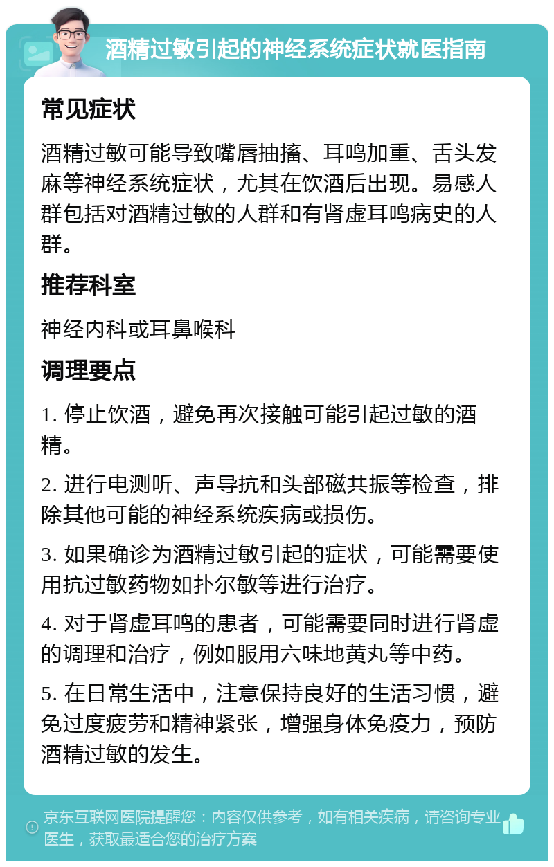 酒精过敏引起的神经系统症状就医指南 常见症状 酒精过敏可能导致嘴唇抽搐、耳鸣加重、舌头发麻等神经系统症状，尤其在饮酒后出现。易感人群包括对酒精过敏的人群和有肾虚耳鸣病史的人群。 推荐科室 神经内科或耳鼻喉科 调理要点 1. 停止饮酒，避免再次接触可能引起过敏的酒精。 2. 进行电测听、声导抗和头部磁共振等检查，排除其他可能的神经系统疾病或损伤。 3. 如果确诊为酒精过敏引起的症状，可能需要使用抗过敏药物如扑尔敏等进行治疗。 4. 对于肾虚耳鸣的患者，可能需要同时进行肾虚的调理和治疗，例如服用六味地黄丸等中药。 5. 在日常生活中，注意保持良好的生活习惯，避免过度疲劳和精神紧张，增强身体免疫力，预防酒精过敏的发生。