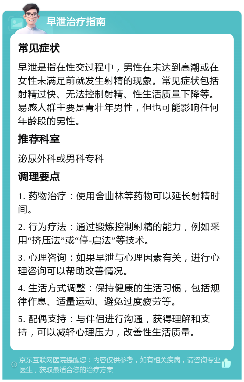 早泄治疗指南 常见症状 早泄是指在性交过程中，男性在未达到高潮或在女性未满足前就发生射精的现象。常见症状包括射精过快、无法控制射精、性生活质量下降等。易感人群主要是青壮年男性，但也可能影响任何年龄段的男性。 推荐科室 泌尿外科或男科专科 调理要点 1. 药物治疗：使用舍曲林等药物可以延长射精时间。 2. 行为疗法：通过锻炼控制射精的能力，例如采用“挤压法”或“停-启法”等技术。 3. 心理咨询：如果早泄与心理因素有关，进行心理咨询可以帮助改善情况。 4. 生活方式调整：保持健康的生活习惯，包括规律作息、适量运动、避免过度疲劳等。 5. 配偶支持：与伴侣进行沟通，获得理解和支持，可以减轻心理压力，改善性生活质量。