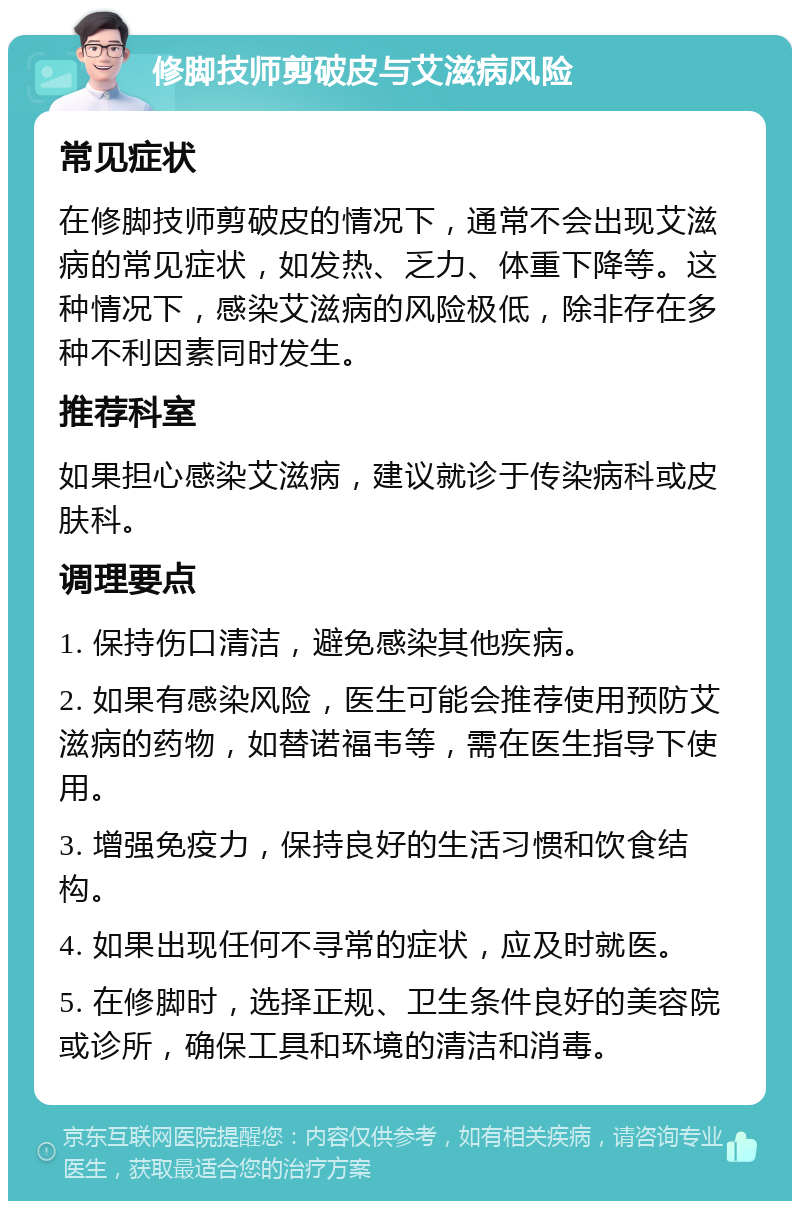 修脚技师剪破皮与艾滋病风险 常见症状 在修脚技师剪破皮的情况下，通常不会出现艾滋病的常见症状，如发热、乏力、体重下降等。这种情况下，感染艾滋病的风险极低，除非存在多种不利因素同时发生。 推荐科室 如果担心感染艾滋病，建议就诊于传染病科或皮肤科。 调理要点 1. 保持伤口清洁，避免感染其他疾病。 2. 如果有感染风险，医生可能会推荐使用预防艾滋病的药物，如替诺福韦等，需在医生指导下使用。 3. 增强免疫力，保持良好的生活习惯和饮食结构。 4. 如果出现任何不寻常的症状，应及时就医。 5. 在修脚时，选择正规、卫生条件良好的美容院或诊所，确保工具和环境的清洁和消毒。